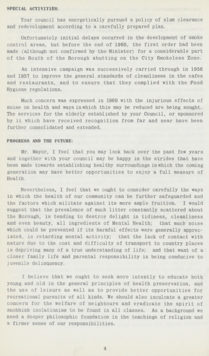 SPECIAL ACTIVITIES Your council has energetically pursued a policy of slum clearance and redevelopment according to a carefully prepared plan, Unfortunately initial delays occurred in the development of smoke control areas, but before the end of 1960, the first order had been made (although not confirmed by the' Minister) for a considerable part of the South of the Borough abutting on the City Smokeless Zone An intensive campaign was successively carried through in 1956 and 1957 to improve the general standards of cleanliness in the cafes ana restaurants, and to ensure that they complied with the Pood Hygiene regulations. Much concern was expressed in 1960 with the injurious effects of noise on health and ways in which this may be reduced are being sought The services for the elderly established by your Council, or sponsored by it which have received recognition from far and near have been further consolidated and extended. PROGRESS AND THE FUTURE Mr- Mayor, I feel that you may look back over the past few years and together with your council may be happy in the strides that have been made towards establishing healthy surroundings in which the coming generation may have better opportunities to enjoy a full measure of Health, Nevertheless, I feel that we ought to consider carefully the ways in which the health of our community can be further safeguarded and the factors which militate against its more ample fruition. I would suggest that the prevalence of much litter constantly scattered about the Borough, is tending to destroy delight in tidiness, cleanliness and even beauty,, all ingredients of Mental Health; that much noise which could be prevented if its harmful effects were generally apprec iated, is retarding mental activity; that the lack of contact with nature due to the cost and difficulty of transport to country places is depriving many of a true understanding of life; and that want of a closer family life and parental responsibility is being conducive to juvenile delinquency. I believe that we ought to seek more intently to educate both young and old in the general principles of health preservation, and the use of leisure as well as to provide better opportunities for recreational pursuits of all kinds, We should also inculcate a greater concern for the welfare of neighbours and eradicate the spirit of snobbish isolationism to be found in all classes. As a background we need a deeper philosophic foundation in the teachings of religion and a firmer sense of our responsibilities, 4