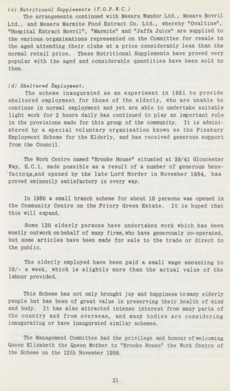 (c) Nutritional Supplements (F 0 P V,C,) The arrangements continued with Messrs Wander Ltd,, Messrs Bovril Ltd,, and Messrs Marmite Pood Extract Co, Ltd,, whereby Ovaltine, Hospital Extract Bovril, Marmite and Jaffa Juice are supplied to the various organisations represented on the Committee for resale to the aged attending their clubs at a price considerably less than the normal retail price. These Nutritional Supplements have proved very popular with the aged and considerable quantities have been sold to them, (d) Sheltered Employment. The scheme inaugurated as an experiment in 1951 to provide sheltered employment for those of the elderly, who are unable to continue in normal employment and yet are able to undertake suitable light work for 2 hours daily has continued to play an important role in the provisions made for this group of the community. It is admini stered by a special voluntary organisation known as the Finsbury Employment Scheme for the Elderly, and has received generous support from the Council, The Work Centre named Brooke House situated at 39/41 Gloucester Way, E,C,I. made possible as a result of a number of generous bene factory,and opened by the late Lord Horder in November 1954, has proved eminently satisfactory in every way. In 1960 a small branch scheme for about 10 persons was opened in the Community Centre on the Priory Green Estate, It is hoped that this will expand Some 120 elderly persons have undertaken work which has been mostly outwork on behalf of many firms,who have generously co-operated, but some articles have been made for sale to the trade or direct to the public. The elderly employed have been paid a small wage amounting to 10/- a week, which is slightly more than the actual value of the labour provided. This Scheme has not only brought joy and happiness to many elderly people but has been of great value in preserving their health of mind and body. It has also attracted intense interest from many parts of the country and from overseas, and many bodies are considering inaugurating or have inaugurated similar schemes. The Management Committee had the privilege and honour of welcoming Queen Elizabeth the Queen Mother to Brooke House the Work Centre of the Scheme on the 12th November 1959, 21