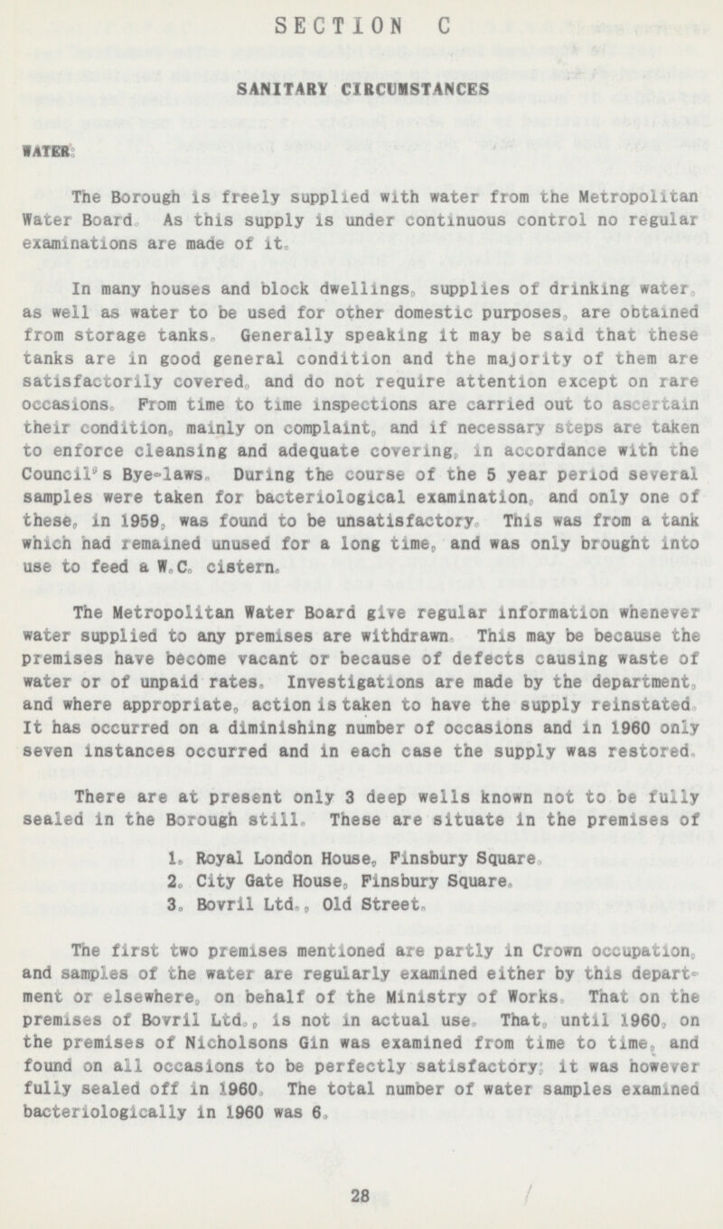 SECTION C SAMITRY CIRCUMSTANCES WATER: The Borough is freely supplied with water from trie Metropolitan Water Board As this supply is under continuous control no regular examinations are made of it In many houses and block dwellings, supplies of drinking water as well as water to be used for other domestic purposes, are oDtamcd from storage tanKs Generally speaking it may be said that these tanks are in good general condition and the majority of them are satisfactorily covered, and do not require attention except on rare occasions Prom time to time inspections are carried out to ascertain their condition, mainly on complaint, and if necessary steps are taK&n to enforce cleansing and adequate covering, in accordance with thfl Council's Bye=laws During the course of the 5 year period several samples were taken for bacteriological examination and only one of these, in 1959, was found to be unsatisfactory This was from a tank which had remained unused for a long time, and was only brought into use to feed a W C cistern. The Metropolitan Water Board give regular information whenever water supplied to any premises are withdrawn This may be because the premises have become vacant or because of defects causing waste of water or of unpaid rates. Investigations are made by the department, and where appropriate, action is taken to have the supply reinstated It has occurred on a diminishing number of occasions and In 1960 only seven instances occurred and in each case the supply was restored There are at present only 3 deep wells known not to be fully sealed in the Borough still. These are situate in the premises of 1, Royal London House, F insbury Square 2. City Gate House, Finsbury Square 3, Bovril Ltd , Old Street, The first two premises mentioned are partly in Crown occupation,, and samples of the water are regularly examined either by this depart ment or elsewhere, on behalf of the Ministry of Works That on the premises of Bovril Ltd,, is not in actual use That, until 1960, on the premises of Nicholsons Gin was examined from time to time and found on all occasions to be perfectly satisfactory it was however fully sealed off in 1960, The total number of water samples examined bacteriologically in 1960 was 6, 28