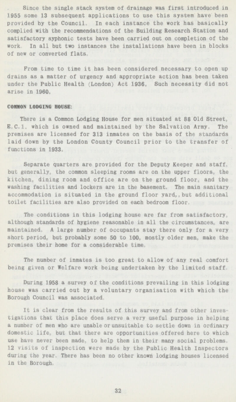 Since the single stack system of drainage was first introduced in 1955 some 13 subsequent applications to use this system have been provided by the Council In each instance the work has basically complied with the recommendations of the Building Research Station and satisfactory syphonic tests have been carried out on completion of the work In all but two instances the installations have been in blocks of new or converted flats Prom time to time it has been considered necessary to open up drams as a matter of urgency and appropriate action has been taken under the Public Health London) Act 1936 0 Such necessity did not arise in 1960, COMMON LODGING HOUSE There is a Common Lodging House for men situated at 88 Old Street„ E.C. I. which is owned and maintained by the Salvation Army, The premises are licensed for 313 inmates on the basis of the standards laid down by the London County Council prior to the transfer of functions in 1933, Separate quarters are provided for the Deputy Keeper and staff., but generally, the common sleeping rooms are on the upper floors, the kitchen, dining room and office are on the ground floor, and the washing facilities and lockers are in the basement The main sanitary accommodation is situated in the ground floor yard„,but additional toilet facilities are also provided on each bedroom floor. The conditions in this lodging house are far from satisfactory, although standards of hygiene reasonable in all the circumstances, are maintained A large number of occupants stay there only for a very short period, but probably some 50 to 100,, mostly older men,, maKe the premises their home for a considerable time The number of inmates is too great to allow of any real comfort being given or Welfare work being undertaken by the limited staff During 1958 a survey of the conditions prevailing in this lodging house was carried out by a voluntary organisation with which the Borough Council was associated It is clear from the results of this survey and from other inves tigations that this place does serve a very useful purpose in helping a number of men who are unable or unsuitable to settle down in ordinary domestic life, but that there are opportunities offered here to which use have never been made, to help them in their many social problems, 12 visits of inspection were made by the Public Health Inspectors during the year„ There has bean no other known lodging houses licensed in the Borough. 32