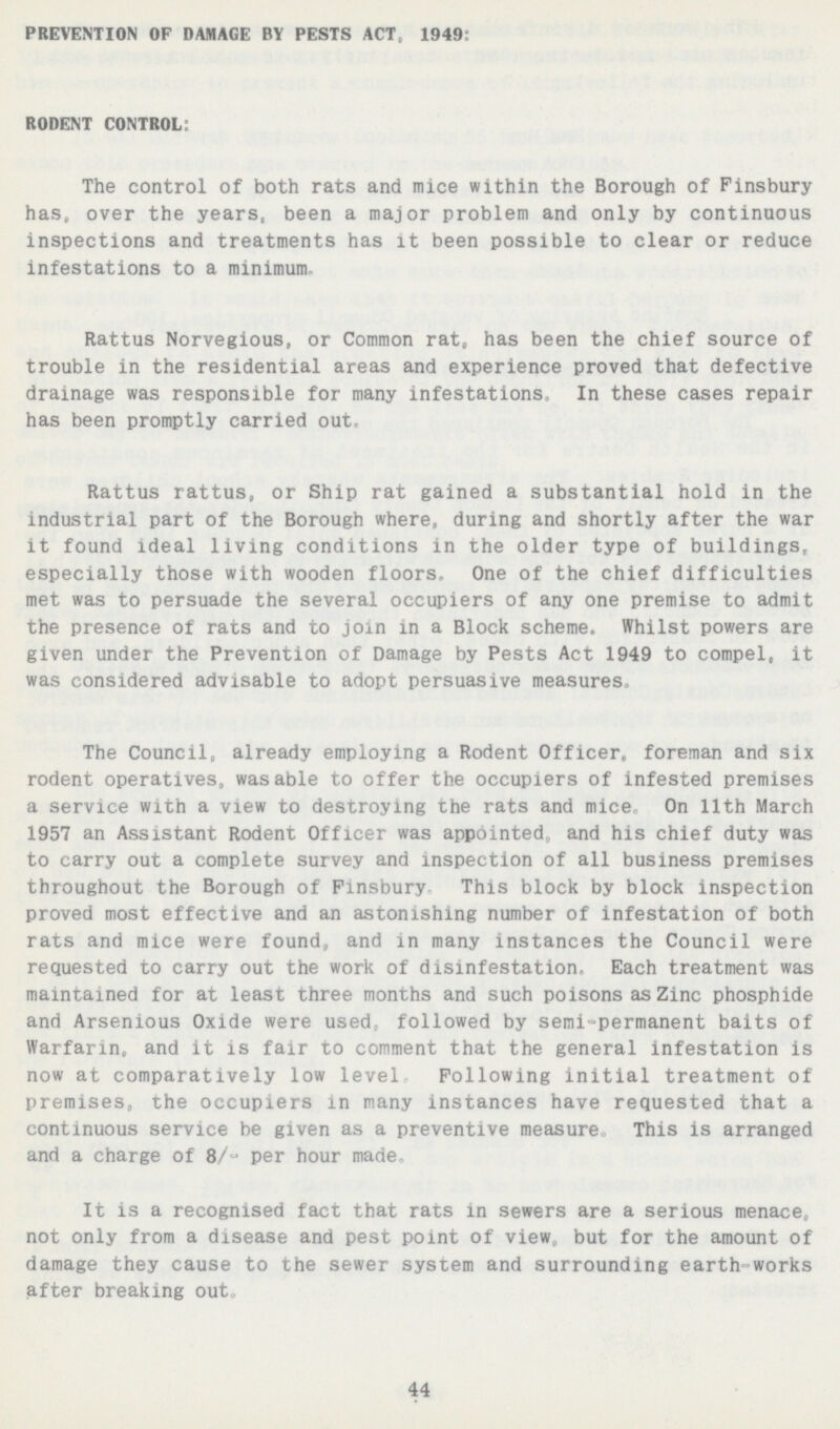 PREVENTION OF DAMAGE BY PESTS ACT. 1949: RODENT CONTROL: The control of both rats and mice within the Borough of Finsbury has, over the years, been a major problem and only by continuous inspections and treatments has it been possible to clear or reduce infestations to a minimum. Rattus Norvegious, or Common rat, has been the chief source of trouble in the residential areas and experience proved that defective drainage was responsible for many infestations In these cases repair has been promptly carried out. Rattus rattus, or Ship rat gained a substantial hold in the industrial part of the Borough where, during and shortly after the war it found ideal living conditions in the older type of buildings, especially those with wooden floors. One of the chief difficulties met was to persuade the several occupiers of any one premise to admit the presence of rats and to join in a Block scheme. Whilst powers are given under the Prevention of Damage by Pests Act 1949 to compel, it was considered advisable to adopt persuasive measures The Council, already employing a Rodent Officer, foreman and six rodent operatives, was able to offer the occupiers of infested premises a service with a view to destroying the rats and mice On 11th March 1957 an Assistant Rodent Officer was appointed and his chief duty was to carry out a complete survey and inspection of all business premises throughout the Borough of Finsbury This block by block inspection proved most effective and an astonishing number of infestation of both rats and mice were found, and in many instances the Council were requested to carry out the work of disinfestation. Each treatment was maintained for at least three months and such poisons as Zinc phosphide and Arsenious Oxide were used, followed by semi permanent baits of Warfarin ; and it is fair to comment that the general infestation is now at comparatively low level Following initial treatment of premises, the occupiers in many instances have requested that a continuous service be given as a preventive measure This is arranged and a charge of 8/ per hour mane It is a recognised fact that rats in sewers are a serious menace not only from a disease and pest point of view, but for the amount of damage they cause to the sewer system and surrounding earth works after breaking out„ 44