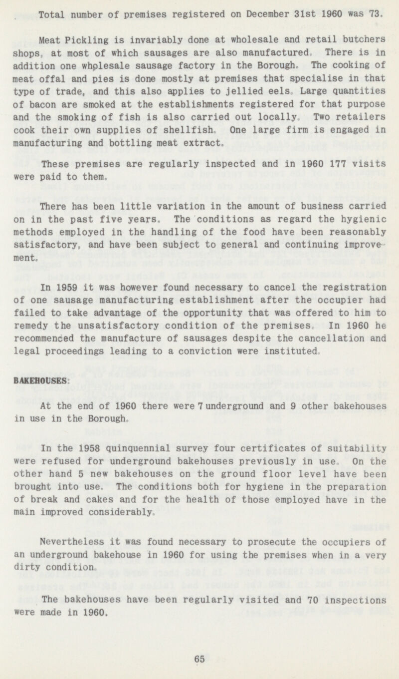 Total number of premises registered on December 31st 1960 was 73. Meat Pickling is invariably done at wholesale and retail butchers shops, at most of which sausages are also manufactured. There is in addition one wholesale sausage factory in the Borough, The cooking of meat offal and pies is done mostly at premises that specialise in that type of trade, and this also applies to jellied eels. Large quantities of bacon are smoked at the establishments registered for that purpose and the smoking of fish is also carried out locally. Two retailers cook their own supplies of shellfish. One large firm is engaged in manufacturing and bottling meat extract. These premises are regularly inspected and in 1960 177 visits were paid to them. There has been little variation in the amount of business carried on in the past five years. The conditions as regard the hygienic methods employed in the handling of the food have been reasonably satisfactory, and have been subject to general and continuing improvement. In 1959 it was however found necessary to cancel the registration of one sausage manufacturing establishment after the occupier had failed to take advantage of the opportunity that was offered to him to remedy the unsatisfactory condition of the premises. In 1960 he recommenced the manufacture of sausages despite the cancellation and legal proceedings leading to a conviction were instituted BAKEHOUSES: At the end of 1960 there were 7 underground and 9 other bakehouses in use in the Borough. In the 1958 quinquennial survey four certificates of suitability were refused for underground bakehouses previously in use. On the other hand 5 new bakehouses on the ground floor level have been brought into use. The conditions both for hygiene in the preparation of break and cakes and for the health of those employed have in the main improved considerably. Nevertheless it was found necessary to prosecute the occupiers of an underground bakehouse in 1960 for using the premises when in a very dirty condition. The bakehouses have been regularly visited and 70 inspections were made in 1960. 65