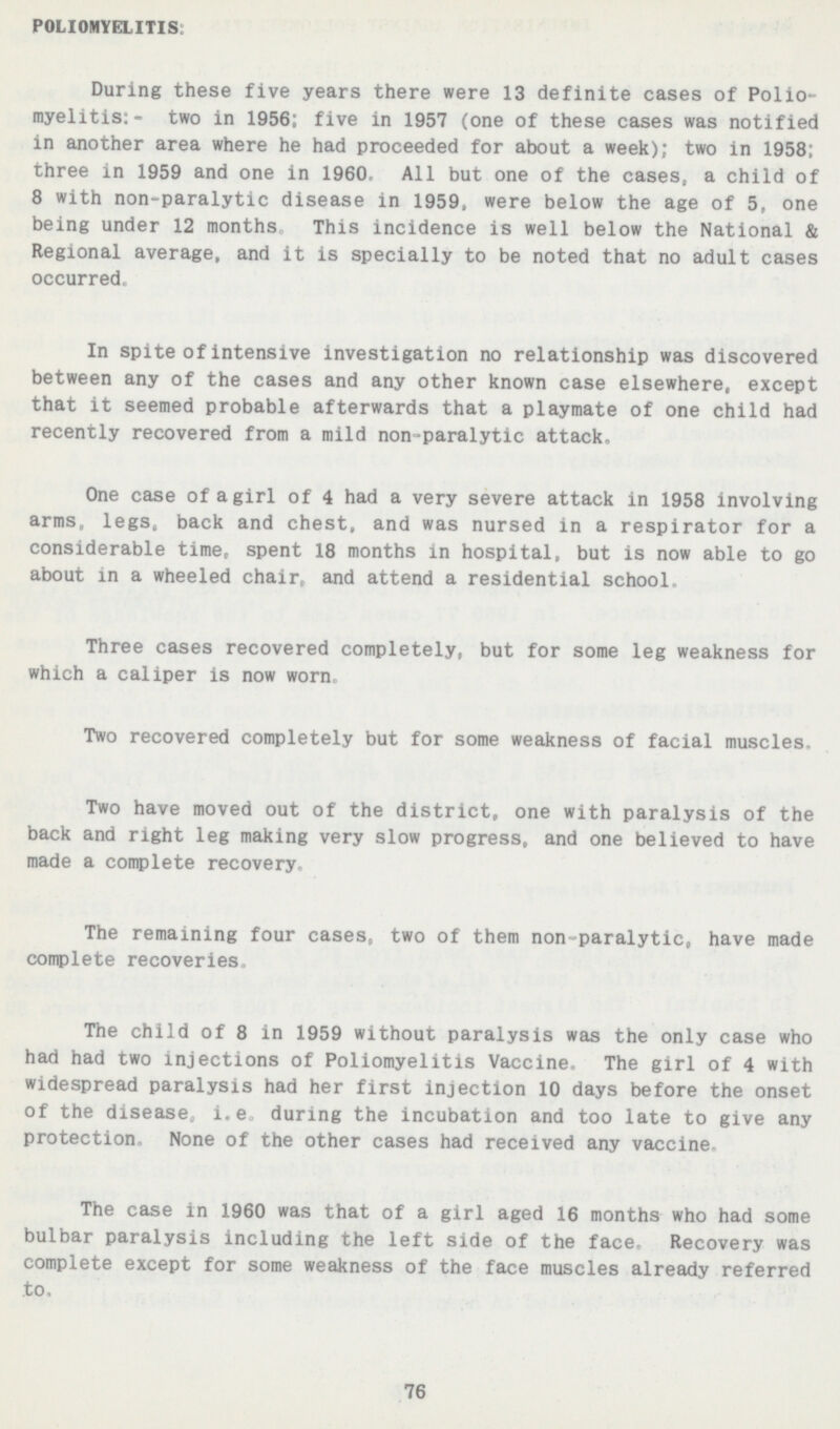 POLIOMYELITIS: During these five years there were 13 definite cases of Polio myelitis:- two in 1956; five in 1957 (one of these cases was notified in another area where he had proceeded for about a week); two in 1958; three in 1959 and one in 1960, All but one of the cases, a child of 8 with non-paralytic disease in 1959, were below the age of 5. one being under 12 months This incidence is well below the National & Regional average, and it is specially to be noted that no adult cases occurred In spite of intensive investigation no relationship was discovered between any of the cases and any other known case elsewhere, except that it seemed probable afterwards that a playmate of one child had recently recovered from a mild non-paralytic attack. One case of a girl of 4 had a very severe attack in 1958 involving arms legs, back and chest, and was nursed in a respirator for a considerable time, spent 18 months in hospital, but is now able to go about in a wheeled chair, and attend a residential school. Three cases recovered completely, but for some leg weakness for which a caliper is now worn. Two recovered completely but for some weakness of facial muscles. Two have moved out of the district one with paralysis of the back and right leg making very slow progress, and one believed to have made a complete recovery. The remaining four cases two of them non paralytic, have made complete recoveries. The child of 8 in 1959 without paralysis was the only case who had had two injections of Poliomyelitis Vaccine. The girl of 4 with widespread paralysis had her first injection 10 days before the onset of the disease i. e during the incubation and too late to give any protection, None of the other cases had received any vaccine The case in 1960 was that of a girl aged 16 months who had some bulbar paralysis including the left side of the face Recovery was complete except for some weakness of the face muscles already referred to. 76