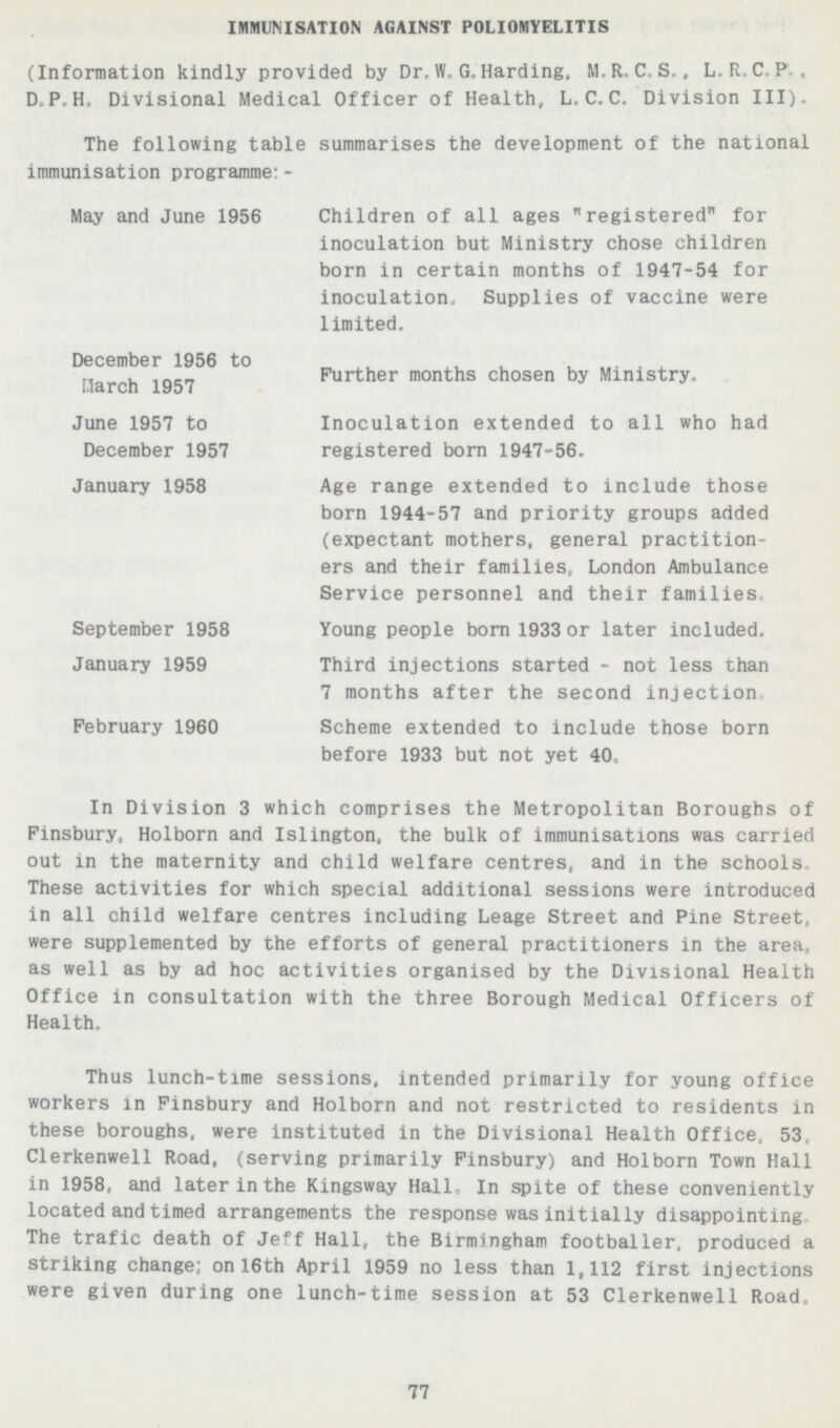 IMMUNISATION AGAINST POLIOMYELITIS (Information kindly provided by Dr.W. G.Harding. M. R.C.S., L.R.C.P., D.P.H. Divisional Medical Officer of Health, L.C.C. Division III). The following table summarises the development of the national immunisation programme:- May and June 1956 December 1956 to March 1957 June 1957 to December 1957 January 1958 September 1958 January 1959 February 1960 Children of all ages registered for inoculation but Ministry chose children born in certain months of 1947-54 for inoculation. Supplies of vaccine were limited. Further months chosen by Ministry. Inoculation extended to all who had registered born 1947-56. Age range extended to include those born 1944-57 and priority groups added (expectant mothers, general practition ers and their families, London Ambulance Service personnel and their families Young people bom 1933 or later included. Third injections started - not less than 7 months after the second injection Scheme extended to include those born before 1933 but not yet 40. In Division 3 which comprises the Metropolitan Boroughs of Finsbury, Holborn and Islington, the bulk of immunisations was carried out in the maternity and child welfare centres, and in the schools. These activities for which special additional sessions were introduced in all child welfare centres including Leage Street and Pine Street, were supplemented by the efforts of general practitioners in the area, as well as by ad hoc activities organised by the Divisional Health Office in consultation with the three Borough Medical Officers of Health. Thus lunch-time sessions, intended primarily for young office workers in Finsbury and Holborn and not restricted to residents in these boroughs, were instituted in the Divisional Health Office. 53 Clerkenwell Road, (serving primarily Finsbury) and Holborn Town Hall in 1958, and later in the Kingsway Hall. In spite of these conveniently located and timed arrangements the response was initially disappointing The trafic death of Jeff Hall, the Birmingham footballer, produced a striking change; on 16th April 1959 no less than 1,112 first injections were given during one lunch-time session at 53 Clerkenwell Road, 77