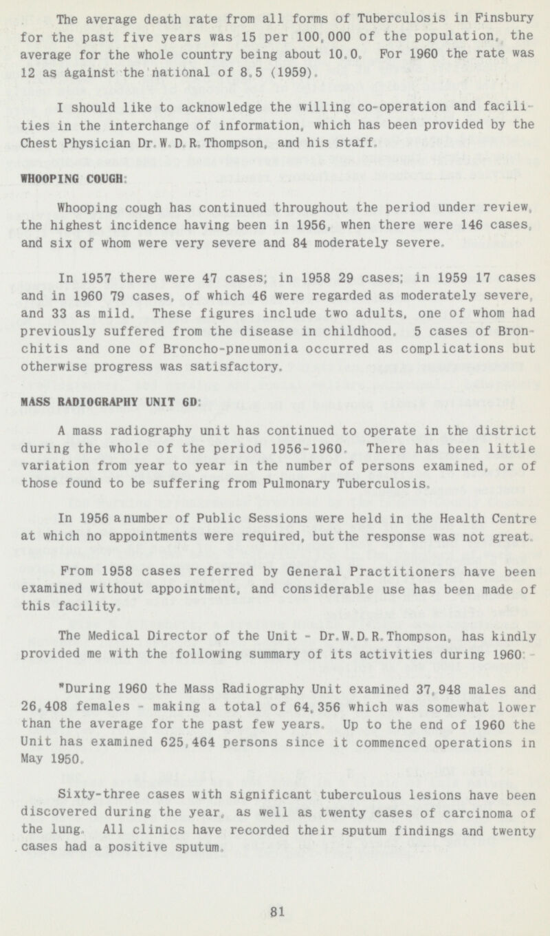 The average death rate from all forms of Tuberculosis in Finsbury for the past five years was 15 per 100,000 of the population, the average for the whole country being about 10.0. For 1960 the rate was 12 as against the national of 8.5 (1959). I should like to acknowledge the willing co-operation and facili ties in the interchange of information, which has been provided by the Chest Physician Dr. W.D.R.Thompson, and his staff WHOOPING COUGH: Whooping cough has continued throughout the period under review the highest incidence having been in 1956, when there were 146 cases and six of whom were very severe and 84 moderately severe In 1957 there were 47 cases; in 1958 29 cases; in 1959 17 cases and in 1960 79 cases, of which 46 were regarded as moderately severe, and 33 as mild. These figures include two adults, one of whom had previously suffered from the disease in childhood. 5 cases of Bron chitis and one of Broncho-pneumonia occurred as complications but otherwise progress was satisfactory. MASS RADIOGRAPHY UNIT 6D: A mass radiography unit has continued to operate in the district during the whole of the period 1956-1960. There has been little variation from year to year in the number of persons examined, or of those found to be suffering from Pulmonary Tuberculosis In 1956 a number of Public Sessions were held in the Health Centre at which no appointments were required, but the response was not great From 1958 cases referred by General Practitioners have been examined without appointment, and considerable use has been made of this facility. The Medical Director of the Unit - Dr. W. D.R.Thompson, has kindly provided me with the following summary of its activities during 1960. During 1960 the Mass Radiography Unit examined 37,948 males and 26,408 females making a total of 64,356 which was somewhat lower than the average for the past few years Up to the end of 1960 the Unit has examined 625,464 persons since it commenced operations in May 1950 Sixty-three cases with significant tuberculous lesions have been discovered during the year, as well as twenty cases of carcinoma of the lung. All clinics have recorded their sputum findings and twenty cases had a positive sputum 81
