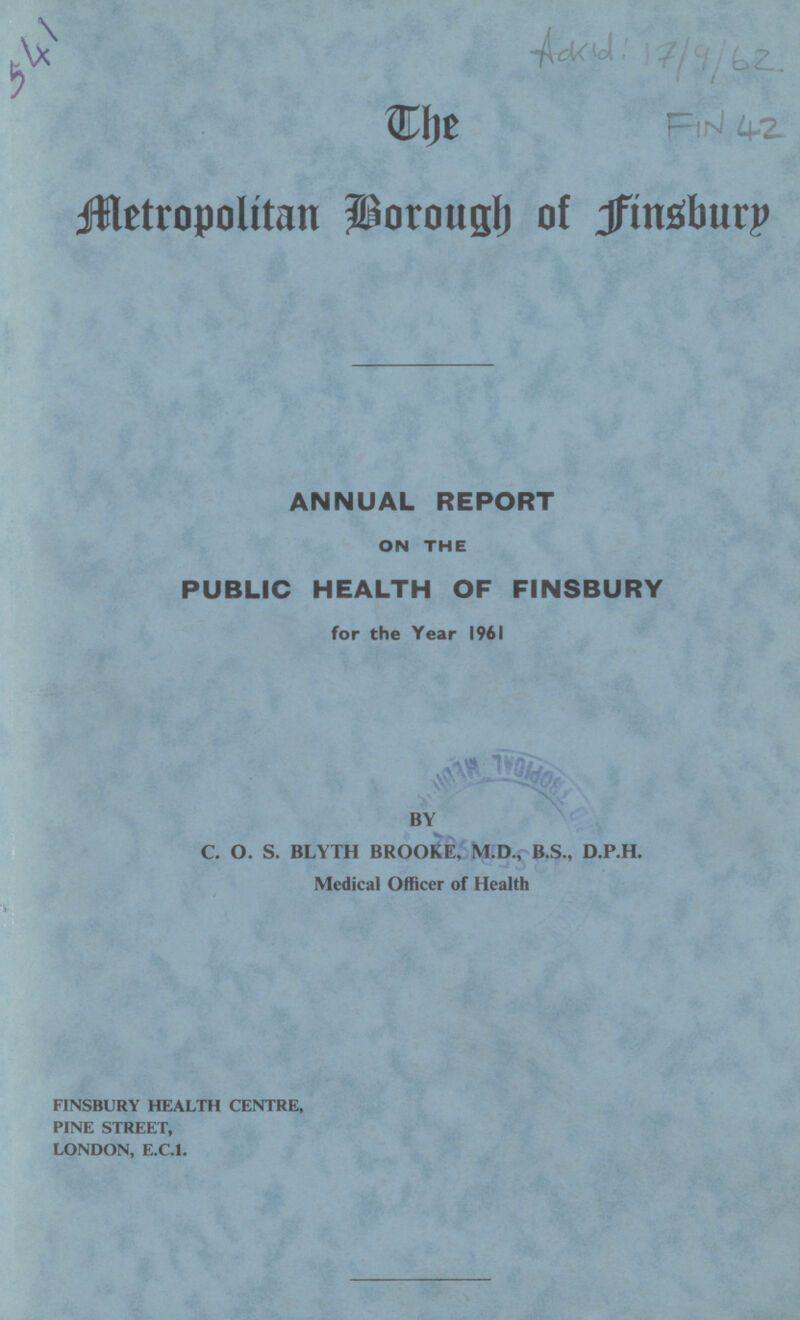 541 Ackid:17/9/62 FIN 42 The Metropolitan Borough of Finsbury ANNUAL REPORT ON THE PUBLIC HEALTH OF FINSBURY for the Year 1961 BY C. O. S. BLYTH BROOKE, M.D., B.S., D.P.H. Medical Officer of Health FINSBURY HEALTH CENTRE, PINE STREET, LONDON, E.C.I.
