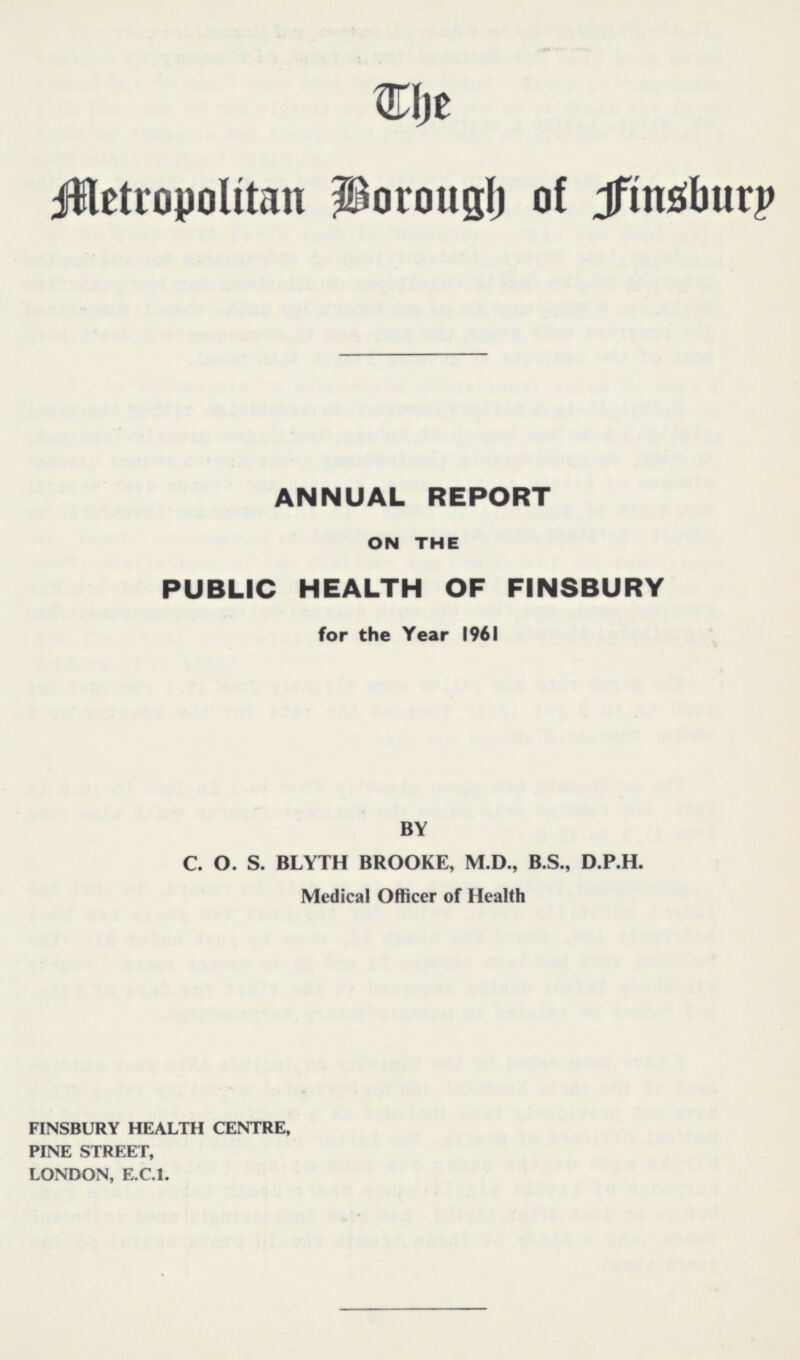 The Metropolitan Borough of Finsbury ANNUAL REPORT ON THE PUBLIC HEALTH OF FINSBURY for the Year 1961 BY C. O. S. BLYTH BROOKE, M.D., B.S., D.P.H. Medical Officer of Health FINSBURY HEALTH CENTRE, PINE STREET, LONDON, E.C.I.
