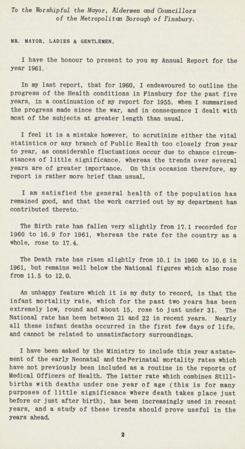 To the Worshipful the Mayor, Aldermen and Councillors of the Metropolitan Borough of Finsbury. MR. MAYOR, LADIES & GENTLEMEN, I have the honour to present to you my Annual Report for the year 1961. In my last report, that for 1960, I endeavoured to outline the progress of the Health conditions in Finsbury for the past five years, in a continuation of my report for 1955, when I summarised the progress made since the war, and in consequence I dealt with most of the subjects at greater length than usual. I feel it is a mistake however, to scrutinize either the vital statistics or any branch of Public Health too closely from year to year, as considerable fluctuations occur due to chance circum stances of little significance, whereas the trends over several years are of greater importance. On this occasion therefore, my report is rather more brief than usual. I am satisfied the general health of the population has remained good, and that the work carried out by my department has contributed thereto. The Birth rate has fallen very slightly from 17.1 recorded for 1960 to 16.9 for 1961, whereas the rate for the country as a whole, rose to 17.4. The Death rate has risen slightly from 10.1 in 1960 to 10.6 in 1961, but remains well below the National figures which also rose from 11.5 to 12.0. An unhappy feature which it is my duty to record, is that the infant mortality rate, which for the past two years has been extremely low, round and about 15, rose to just under 31. The National rate has been between 21 and 22 in recent years. Nearly all these infant deaths occurred in the first few days of life, and cannot be related to unsatisfactory surroundings. I have been asked by the Ministry to include this year a state ment of the early Neonatal and the Perinatal mortality rates which have not previously been included as a routine in the reports of Medical Officers of Health. The latter rate which combines Still births with deaths under one year of age (this is for many purposes of little significance where death takes place just before or just after birth), has been increasingly used in recent years, and a study of these trends should prove useful in the years ahead. 2