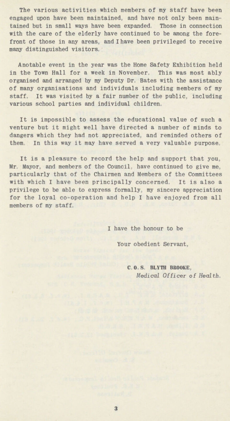 The various activities which members of my staff have been engaged upon have been maintained, and have not only been main tained but in small ways have been expanded Those in connection with the care of the elderly have continued to be among the fore front of those in any areas, and I have been privileged to receive many distinguished visitors. Anotable event in the year was the Home Safety Exhibition held in the Town Hall for a week in November. This was most ably organised and arranged by my Deputy Dr Bates with the assistance of many organisations and individuals including members of my staff. It was visited by a fair number of the public, including various school parties and individual children. It is impossible to assess the educational value of such a venture but it might well have directed a number of minds to dangers which they had not appreciated, and reminded others of them. In this way it may have served a very valuable purpose. It is a pleasure to record the help and support that you, Mr Mayor, and members of the Council, have continued to give me, particularly that of the Chairmen and Members of the Committees with which I have been principally concerned. It is also a privilege to be able to express formally, my sincere appreciation for the loyal co-operation and help I have enjoyed from all members of my staff. I have the honour to be Your obedient Servant, C. O. S. BLYTH BROOKE, Medical Officer of Health. 3