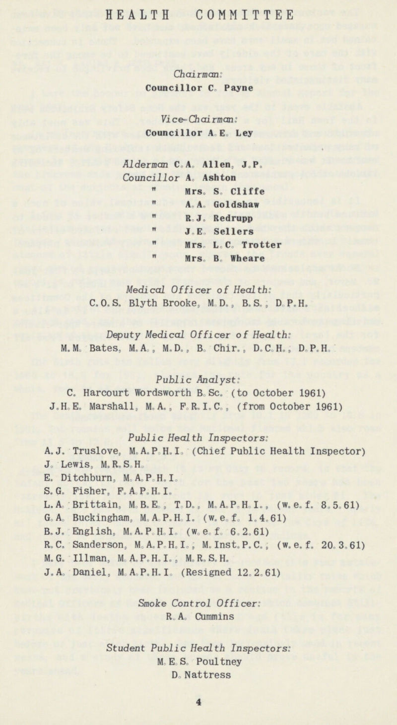 HEALTH COMMITTEE Chairman: Councillor C. Payne Vice-Chairman: Councillor A. E. Ley Alderman C.A. Allen, J. P. Councillor A. Ashton „ Mrs. S. Cliffe „ A. A. Goldshaw „ R. J. Redrupp „ J. E. Sellers „ Mrs. L. C. Trotter „ Mrs. B. Wheare Medical Officer of Health: C. O. S. Blyth Brooke, M. D., B. S., D. P.H. Deputy Medical Officer of Health: M.M. Bates, M. A., M. D., B. Chir., D.C.H., D.P.H. Public Analyst: C. Harcourt Wordsworth B. Sc. (to October 1961) J.H.E. Marshall, M.A., F.R.I.C., (from October 1961) Public Health Inspectors: A.J. Truslove, M.A.P.H.I. (Chief Public Health Inspector) J. Lewis, M.R.S.H. E. Ditchburn, M.A.P H.I. S. G. Fisher, F.A.P.H.I. L.A Brittain, M.B.E., T.D., M.A.P.H.I., (w. e. f. 8.5.61) G.A. Buckingham, M.A.P.H.I. (w.e.f. 1.4.61) B.J. English, M.A.P.H.I. (w.e.f. 6.2.61) R.C. Sanderson, M.A.P.H.I., M. Inst. P. C., (w.e.f. 20.3.61) M.G. Illman, M.A.P.H.I., M.R.S.H. J.A. Daniel, M.A.P.H.I. (Resigned 12.2.61) Smoke Control Officer: R. A. Cummins Student Public Health Inspectors: M. E. S. Poultney D. Nattress 4