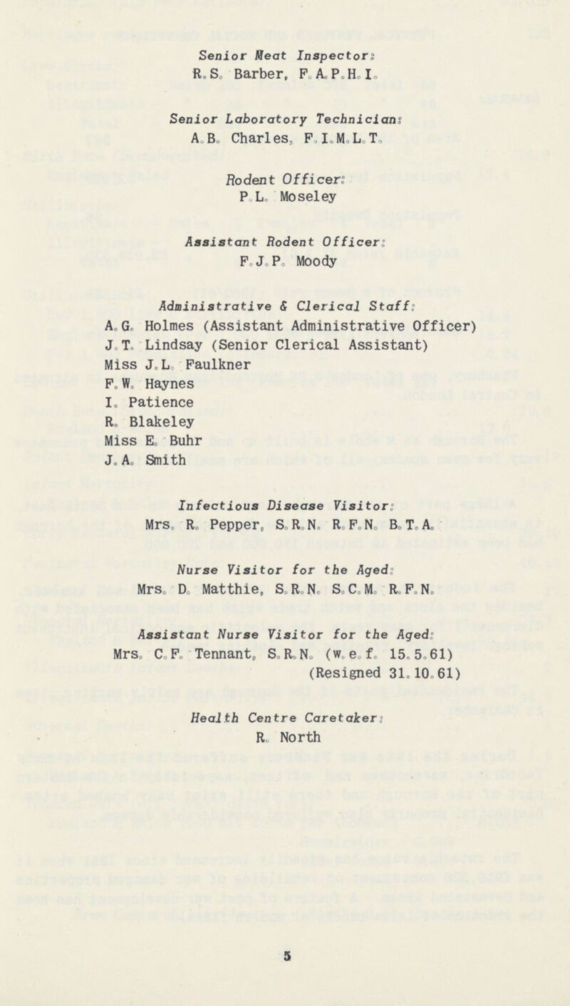 Senior Meat Inspectors: R.S. Barber, F.A.P.H.I. Senior Laboratory Technician: A.B. Charles, F.I.M.L.T. Rodent Officer: P.L. Moseley Assistant Rodent Officer: F.J.P. Moody Administrative & Clerical Staff: A.G. Holmes (Assistant Administrative Officer) J.T Lindsay (Senior Clerical Assistant) Miss J.L. Faulkner F.W. Haynes I. Patience R. Blakeley Miss E. Buhr J.A. Smith Infectious Disease Visitor: Mrs. R. Pepper, S.R.N. R.F.N. B.T.A. Nurse Visitor for the Aged: Mrs. D. Matthie. S.R.N. S.C.M. R.F.N. Assistant Nurse Visitor for the Aged: Mrs. C.F. Tennant. S.R.N. (w.e.f. 15.5.61) (Resigned 31.10.61) Health Centre Caretaker: R. North 5