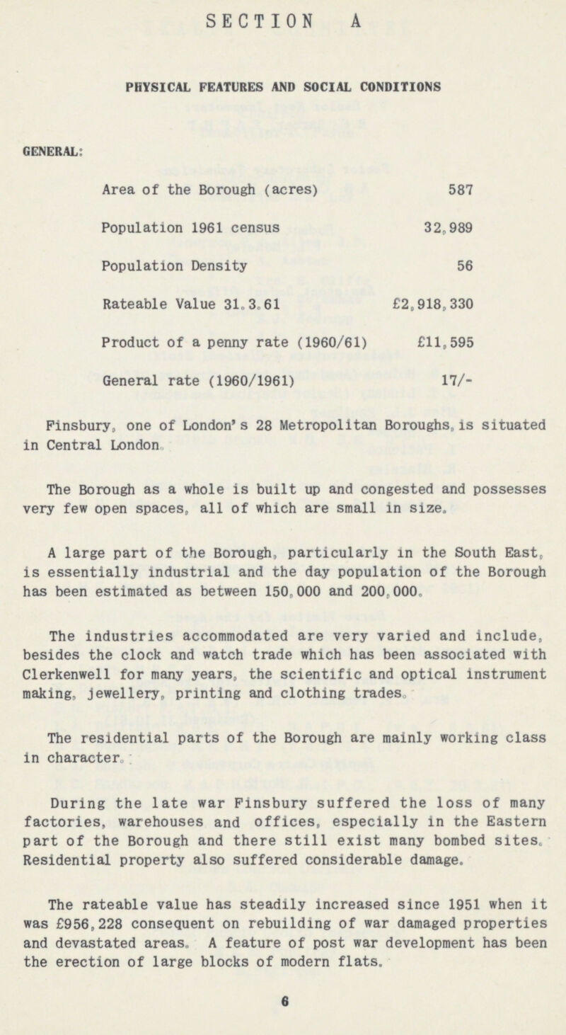 SECTION A PHYSICAL FEATURES AND SOCIAL CONDITIONS GENERAL: Area of the Borough (acres) 587 Population 1961 census 32,989 Population Density 56 Rateable Value 31.3.61 £2,918,330 Product of a penny rate (1960/61) £11,595 General rate (1960/1961) 17/- Finsbury, one of London's 28 Metropolitan Boroughs, is situated in Central London. The Borough as a whole is built up and congested and possesses very few open spaces, all of which are small in size. A large part of the Borough, particularly in the South East, is essentially industrial and the day population of the Borough has been estimated as between 150,000 and 200.000. The industries accommodated are very varied and include, besides the clock and watch trade which has been associated with Clerkenwell for many years, the scientific and optical instrument making, jewellery, printing and clothing trades. The residential parts of the Borough are mainly working class in character. During the late war Finsbury suffered the loss of many factories, warehouses and offices, especially in the Eastern part of the Borough and there still exist many bombed sites. Residential property also suffered considerable damage. The rateable value has steadily increased since 1951 when it was £956,228 consequent on rebuilding of war damaged properties and devastated areas. A feature of post war development has been the erection of large blocks of modern flats. 6
