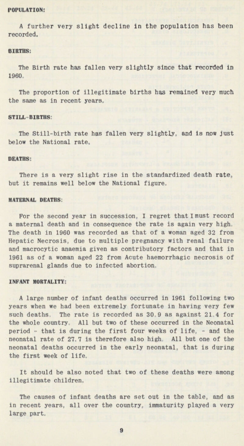 POPULATION: A further very slight decline in the population has been recorded. BIRTHS: The Birth rate has fallen very slightly since that recorded in 1960. The proportion of illegitimate births has remained very much the same as in recent years. STILL-BIRTHS: The Still-birth rate has fallen very slightly, and is now just below the National rate. DEATHS: There is a very slight rise in the standardized death rate, but it remains well below the National figure. MATERNAL DEATHS: For the second year in succession, I regret that I must record a maternal death and in consequence the rate is again very high. The death in 1960 was recorded as that of a woman aged 32 from Hepatic Necrosis, due to multiple pregnancy with renal failure and macrocytic anaemia given as contributory factors and that in 1961 as of a woman aged 22 from Acute haemorrhagic necrosis of suprarenal glands due to infected abortion. INFANT MORTALITY: A large number of infant deaths occurred in 1961 following two years when we had been extremely fortunate in having very few such deaths. The rate is recorded as 30.9 as against 21.4 for the whole country. All but two of these occurred in the Neonatal period-that is during the first four weeks of life, - and the neonatal rate of 27.7 is therefore also high All but one of the neonatal deaths occurred in the early neonatal, that is during the first week of life. It should be also noted that two of these deaths were among illegitimate children. The causes of infant deaths are set out in the table, and as in recent years, all over the country, immaturity played a very large part. 9