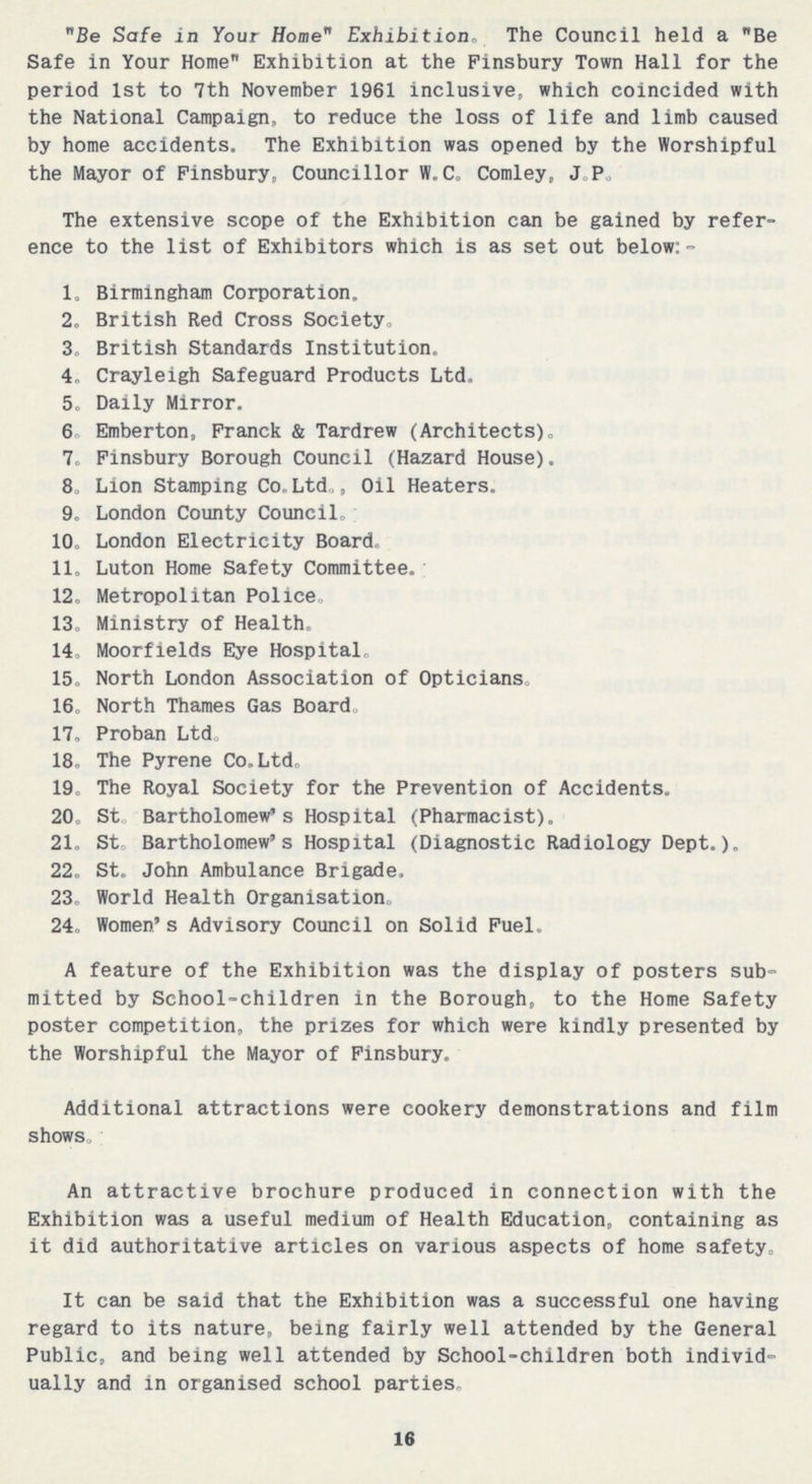 Be Safe in Your Home Exhibition. The Council held a Be Safe in Your Home Exhibition at the Finsbury Town Hall for the period 1st to 7th November 1961 inclusive, which coincided with the National Campaign, to reduce the loss of life and limb caused by home accidents. The Exhibition was opened by the Worshipful the Mayor of Finsbury, Councillor W.C. Comley, J.P. The extensive scope of the Exhibition can be gained by refer ence to the list of Exhibitors which is as set out below:- 1. Birmingham Corporation. 2. British Red Cross Society. 3. British Standards Institution. 4. Crayleigh Safeguard Products Ltd. 5. Daily Mirror. 6 Emberton, Franck & Tardrew (Architects). 7. Finsbury Borough Council (Hazard House). 8. Lion Stamping Co. Ltd., Oil Heaters. 9. London County Council. 10. London Electricity Board. 11. Luton Home Safety Committee. 12. Metropolitan Police. 13. Ministry of Health. 14. Moorfields Eye Hospital. 15. North London Association of Opticians. 16. North Thames Gas Board. 17. Proban Ltd. 18. The Pyrene Co. Ltd. 19. The Royal Society for the Prevention of Accidents. 20. St. Bartholomew's Hospital (Pharmacist). 21. St. Bartholomew's Hospital (Diagnostic Radiology Dept.). 22. St. John Ambulance Brigade. 23. World Health Organisation. 24. Women's Advisory Council on Solid Fuel. A feature of the Exhibition was the display of posters sub mitted by School-children in the Borough, to the Home Safety poster competition, the prizes for which were kindly presented by the Worshipful the Mayor of Finsbury. Additional attractions were cookery demonstrations and film shows. An attractive brochure produced in connection with the Exhibition was a useful medium of Health Education, containing as it did authoritative articles on various aspects of home safety. It can be said that the Exhibition was a successful one having regard to its nature, being fairly well attended by the General Public, and being well attended by School-children both individ ually and in organised school parties. 16