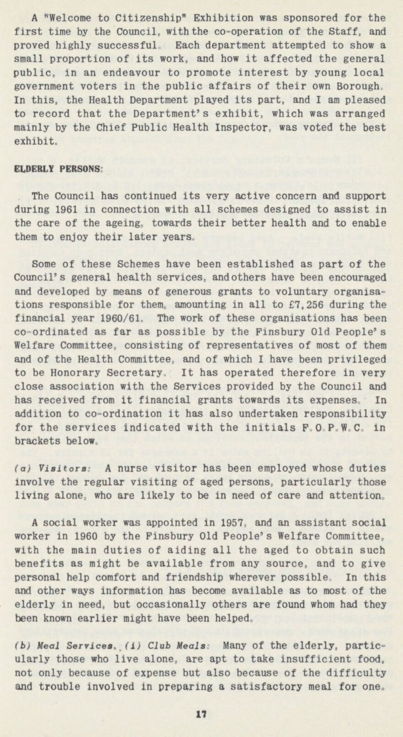 A Welcome to Citizenship Exhibition was sponsored for the first time by the Council, with the co-operation of the Staff, and proved highly successful. Each department attempted to show a small proportion of its work, and how it affected the general public, in an endeavour to promote interest by young local government voters in the public affairs of their own Borough. In this, the Health Department played its part, and I am pleased to record that the Department's exhibit, which was arranged mainly by the Chief Public Health Inspector, was voted the best exhibit. ELDERLY PERSONS: The Council has continued its very active concern and support during 1961 in connection with all schemes designed to assist in the care of the ageing, towards their better health and to enable them to enjoy their later years. Some of these Schemes have been established as part of the Council's general health services, and others have been encouraged and developed by means of generous grants to voluntary organisa tions responsible for them, amounting in all to £7,256 during the financial year 1960/61. The work of these organisations has been co-ordinated as far as possible by the Finsbury Old People's Welfare Committee, consisting of representatives of most of them and of the Health Committee, and of which I have been privileged to be Honorary Secretary. It has operated therefore in very close association with the Services provided by the Council and has received from it financial grants towards its expenses. In addition to co-ordination it has also undertaken responsibility for the services indicated with the initials F.O.P.W.C. in brackets below. (a) Visitors: A nurse visitor has been employed whose duties involve the regular visiting of aged persons, particularly those living alone, who are likely to be in need of care and attention. A social worker was appointed in 1957, and an assistant social worker in 1960 by the Finsbury Old People's Welfare Committee, with the main duties of aiding all the aged to obtain such benefits as might be available from any source, and to give personal help comfort and friendship wherever possible. In this and other ways information has become available as to most of the elderly in need, but occasionally others are found whom had they been known earlier might have been helped. (b) Meal Services. (i) Club Meals: Many of the elderly, partic ularly those who live alone, are apt to take insufficient food, not only because of expense but also because of the difficulty and trouble involved in preparing a satisfactory meal for one. 17