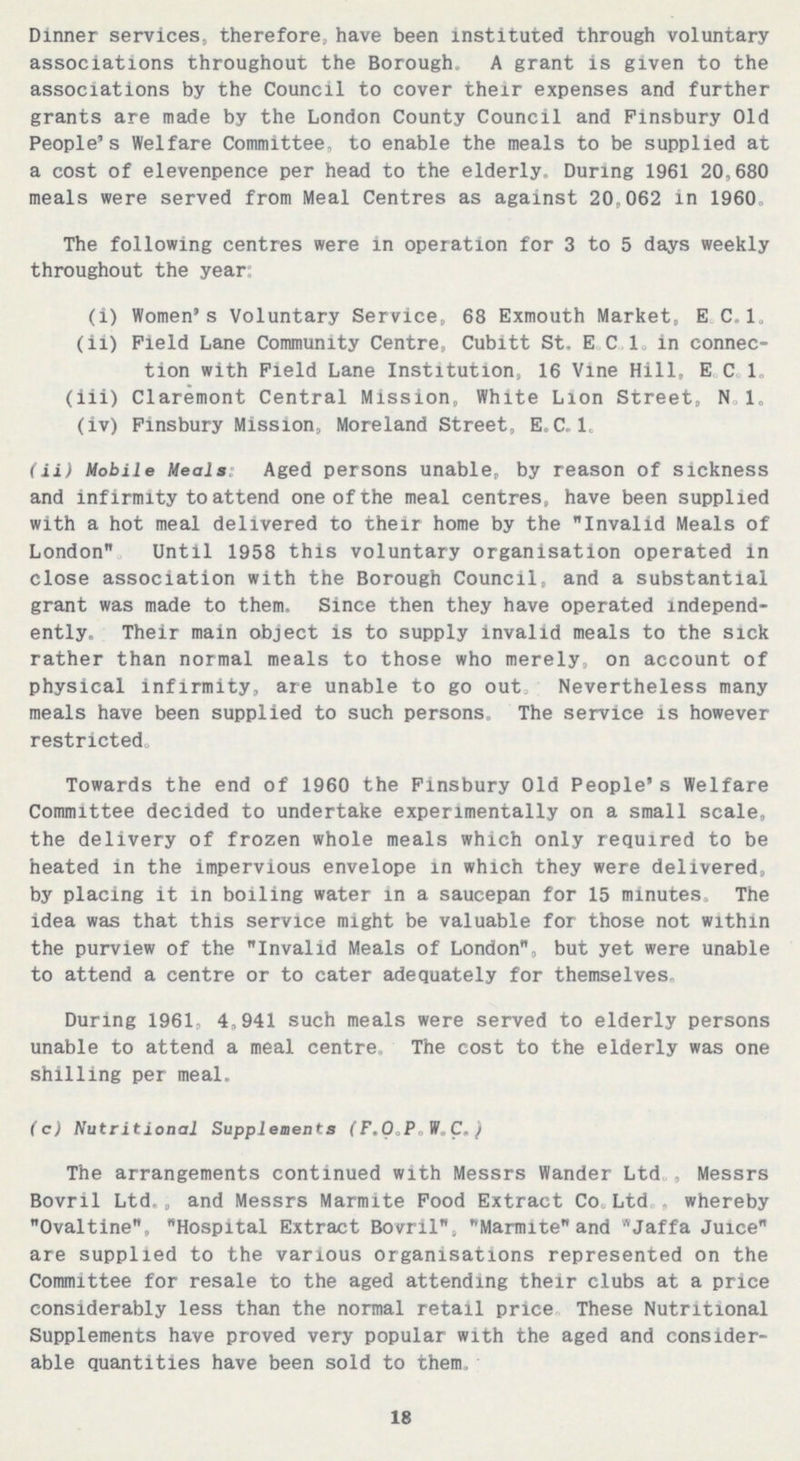 Dinner services, therefore, have been instituted through voluntary associations throughout the Borough. A grant is given to the associations by the Council to cover their expenses and further grants are made by the London County Council and Finsbury Old People's Welfare Committee, to enable the meals to be supplied at a cost of elevenpence per head to the elderly. During 1961 20,680 meals were served from Meal Centres as against 20,062 in 1960. The following centres were in operation for 3 to 5 days weekly throughout the year: (i) Women's Voluntary Service, 68 Exmouth Market, E.C.1. (ii) Field Lane Community Centre, Cubitt St, E C.1. in connec tion with Field Lane Institution, 16 Vine Hill, E C 1. (iii) Claremont Central Mission, White Lion Street, N. 1. (iv) Finsbury Mission, Moreland Street, E.C.1. (ii) Mobile Meals: Aged persons unable, by reason of sickness and infirmity to attend one of the meal centres, have been supplied with a hot meal delivered to their home by the Invalid Meals of London. Until 1958 this voluntary organisation operated in close association with the Borough Council, and a substantial grant was made to them, Since then they have operated independ ently. Their main object is to supply invalid meals to the sick rather than normal meals to those who merely, on account of physical infirmity, are unable to go out. Nevertheless many meals have been supplied to such persons. The service is however restricted. Towards the end of 1960 the Finsbury Old People's Welfare Committee decided to undertake experimentally on a small scale, the delivery of frozen whole meals which only required to be heated in the impervious envelope in which they were delivered, by placing it in boiling water in a saucepan for 15 minutes. The idea was that this service might be valuable for those not within the purview of the Invalid Meals of London, but yet were unable to attend a centre or to cater adequately for themselves. During 1961, 4,941 such meals were served to elderly persons unable to attend a meal centre. The cost to the elderly was one shilling per meal. (c) Nutritional Supplements (F.O.P.W.C.) The arrangements continued with Messrs Wander Ltd., Messrs Bovril Ltd., and Messrs Marmite Food Extract Co.Ltd., whereby Ovaltine, Hospital Extract Bovril, Marmite and Jaffa Juice are supplied to the various organisations represented on the Committee for resale to the aged attending their clubs at a price considerably less than the normal retail price. These Nutritional Supplements have proved very popular with the aged and consider able quantities have been sold to them. 18