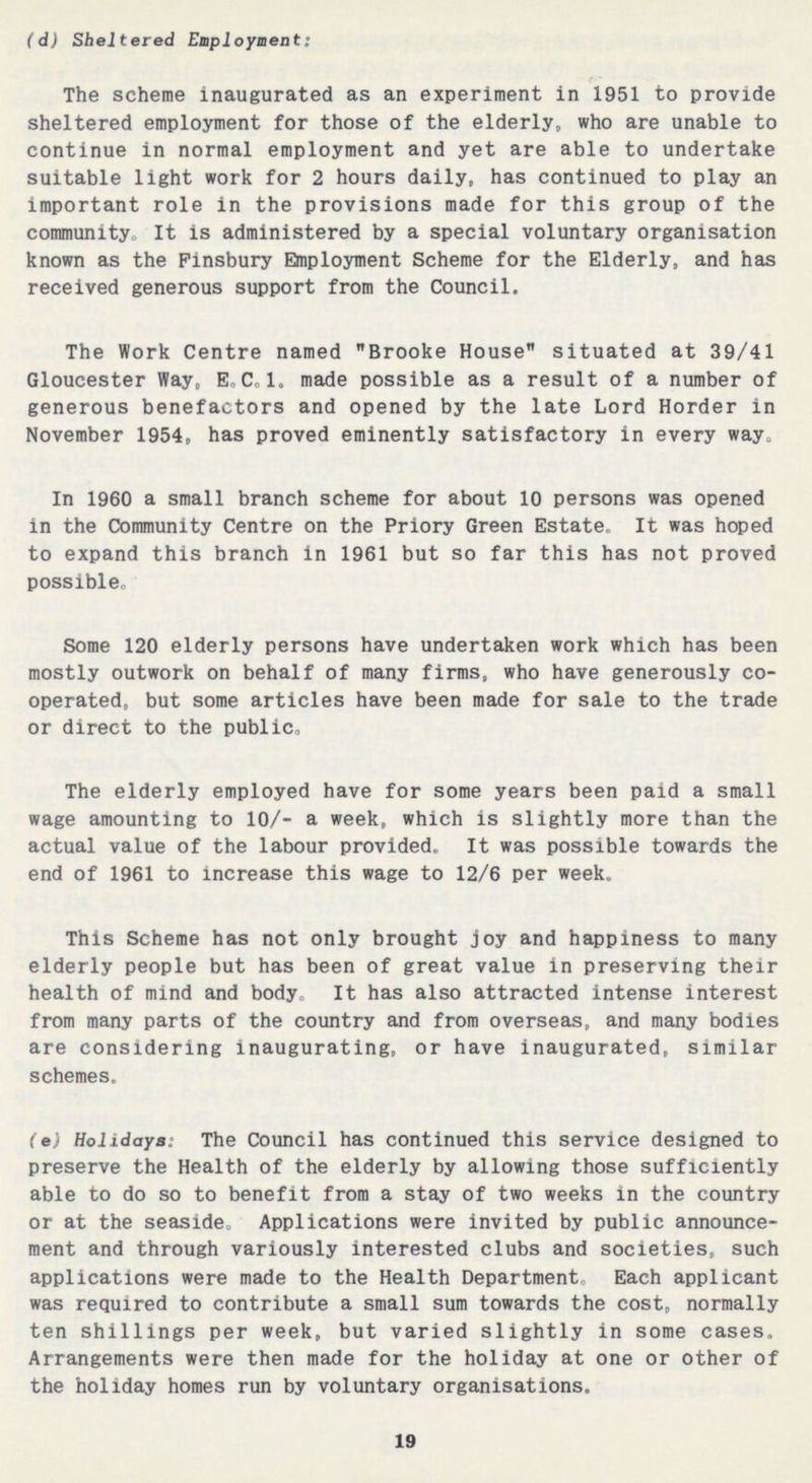 (d) Sheltered Employment: The scheme inaugurated as an experiment in 1951 to provide sheltered employment for those of the elderly, who are unable to continue in normal employment and yet are able to undertake suitable light work for 2 hours daily, has continued to play an important role in the provisions made for this group of the community. It is administered by a special voluntary organisation known as the Finsbury Employment Scheme for the Elderly, and has received generous support from the Council. The Work Centre named Brooke House situated at 39/41 Gloucester Way, E.C.1. made possible as a result of a number of generous benefactors and opened by the late Lord Horder in November 1954, has proved eminently satisfactory in every way. In 1960 a small branch scheme for about 10 persons was opened in the Community Centre on the Priory Green Estate. It was hoped to expand this branch in 1961 but so far this has not proved possible. Some 120 elderly persons have undertaken work which has been mostly outwork on behalf of many firms, who have generously co operated, but some articles have been made for sale to the trade or direct to the public. The elderly employed have for some years been paid a small wage amounting to 10/- a week, which is slightly more than the actual value of the labour provided. It was possible towards the end of 1961 to increase this wage to 12/6 per week. This Scheme has not only brought joy and happiness to many elderly people but has been of great value in preserving their health of mind and body. It has also attracted intense interest from many parts of the country and from overseas, and many bodies are considering inaugurating, or have inaugurated, similar schemes. (e) Holidays: The Council has continued this service designed to preserve the Health of the elderly by allowing those sufficiently able to do so to benefit from a stay of two weeks in the country or at the seaside. Applications were invited by public announce ment and through variously interested clubs and societies, such applications were made to the Health Department. Each applicant was required to contribute a small sum towards the cost, normally ten shillings per week, but varied slightly in some cases. Arrangements were then made for the holiday at one or other of the holiday homes run by voluntary organisations. 19