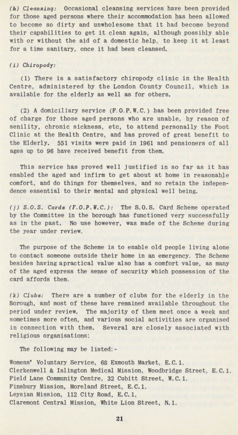 (h) Cleansing: Occasional cleansing services have been provided for those aged persons where their accommodation has been allowed to become so dirty and unwholesome that it had become beyond their capabilities to get it clean again, although possibly able with or without the aid of a domestic help, to keep it at least for a time sanitary, once it had been cleansed. (i) Chiropody: (1) There is a satisfactory chiropody clinic in the Health Centre, administered by the London County Council, which is available for the elderly as well as for others. (2) A domiciliary service (F.O.P.W.C.) has been provided free of charge for those aged persons who are unable, by reason of senility, chronic sickness, etc, to attend personally the Foot Clinic at the Health Centre, and has proved of great benefit to the Elderly. 551 visits were paid in 1961 and pensioners of all ages up to 96 have received benefit from them. This service has proved well justified in so far as it has enabled the aged and infirm to get about at home in reasonable comfort, and do things for themselves, and so retain the indepen dence essential to their mental and physical well being. (j) S.O.S. Cards (F.O.P.W.C.): The S.0.S. Card Scheme operated by the Committee in the borough has functioned very successfully as in the past. No use however, was made of the Scheme during the year under review. The purpose of the Scheme is to enable old people living alone to contact someone outside their home in an emergency. The Scheme besides having apractical value also has a comfort value, as many of the aged express the sense of security which possession of the card affords them. (k) Clubs: There are a number of clubs for the elderly in the Borough, and most of these have remained available throughout the period under review. The majority of them meet once a week and sometimes more often, and various social activities are organised in connection with them. Several are closely associated with religious organisations: The following may be listed:- Womens' Voluntary Service, 68 Exmouth Market, E.C.1. Clerkenwell & Islington Medical Mission, Woodbridge Street, E.C.1. Field Lane Community Centre, 32 Cubitt Street, W.C.1. Finsbury Mission, Moreland Street, E.C.1. Leysian Mission, 112 City Road, E.C.1. Claremont Central Mission, White Lion Street, N.1. 21