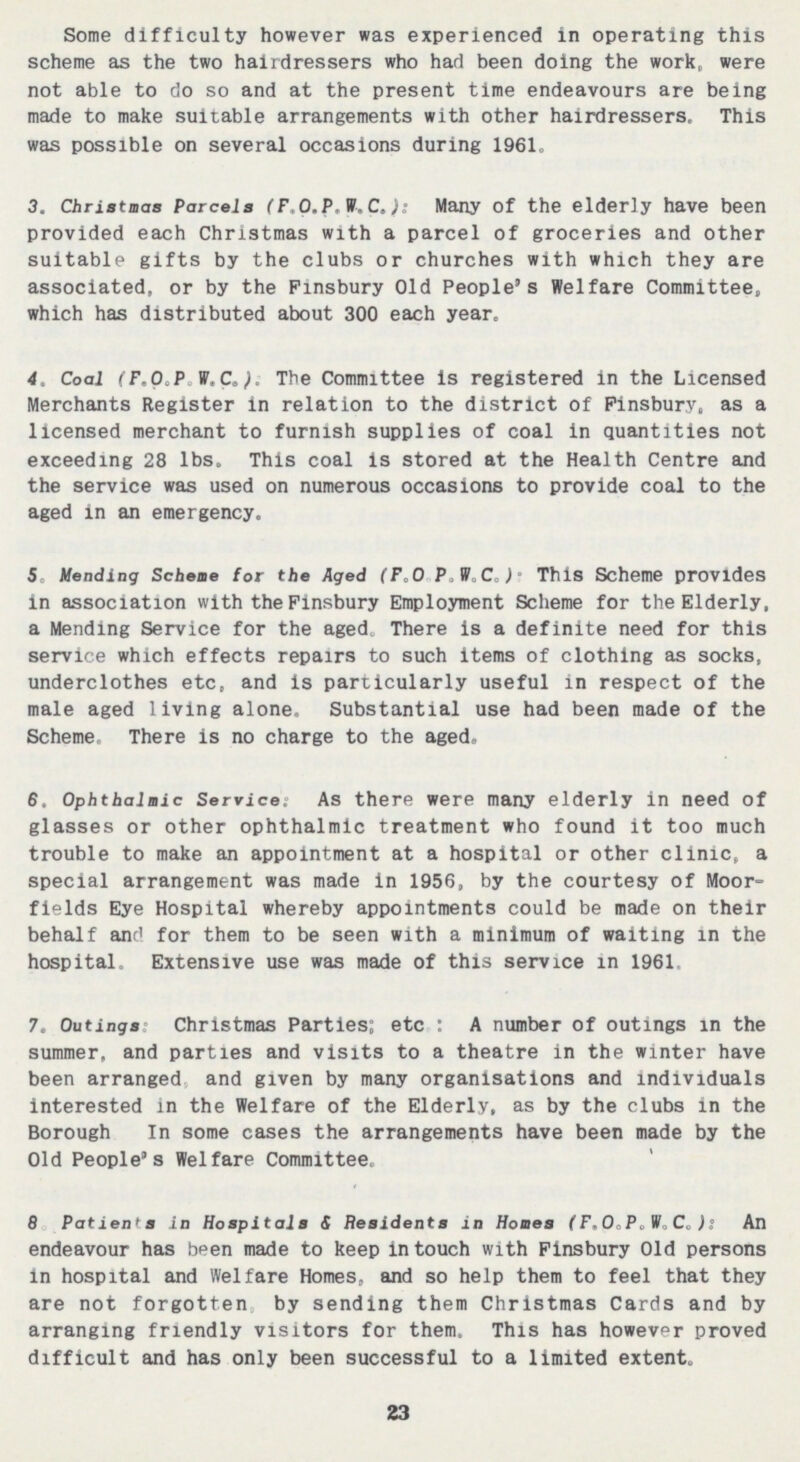 Some difficulty however was experienced in operating this scheme as the two hairdressers who had been doing the work, were not able to do so and at the present time endeavours are being made to make suitable arrangements with other hairdressers. This was possible on several occasions during 1961. 3. Christmas Parcels (F.O.P.W.C.): Many of the elderly have been provided each Christmas with a parcel of groceries and other suitable gifts by the clubs or churches with which they are associated, or by the Finsbury Old People's Welfare Committee, which has distributed about 300 each year. 4. Coal (F.O.P.W.C.): The Committee is registered in the Licensed Merchants Register in relation to the district of Finsbury, as a licensed merchant to furnish supplies of coal in quantities not exceeding 28 lbs. This coal is stored at the Health Centre and the service was used on numerous occasions to provide coal to the aged in an emergency. 5. Mending Scheme for the Aged (F.O.P.W.c.): This Scheme provides in association with the Finsbury Employment Scheme for the Elderly, a Mending Service for the aged. There is a definite need for this service which effects repairs to such items of clothing as socks, underclothes etc, and is particularly useful in respect of the male aged living alone. Substantial use had been made of the Scheme. There is no charge to the aged. 6. Ophthalmic Service: As there were many elderly in need of glasses or other ophthalmic treatment who found it too much trouble to make an appointment at a hospital or other clinic, a special arrangement was made in 1956, by the courtesy of Moor fields Eye Hospital whereby appointments could be made on their behalf and for them to be seen with a minimum of waiting in the hospital. Extensive use was made of this service in 1961. 7. Outings: Christmas Parties: etc.: A number of outings in the summer, and parties and visits to a theatre in the winter have been arranged and given by many organisations and individuals interested in the Welfare of the Elderly, as by the clubs in the Borough. In some cases the arrangements have been made by the Old People's Welfare Committee. 8. Patients in Hospitals & Hesidents in Homes (F.O.P.W.C.): An endeavour has been made to keep in touch with Finsbury Old persons in hospital and Welfare Homes, and so help them to feel that they are not forgotten by sending them Christmas Cards and by arranging friendly visitors for them. This has however proved difficult and has only been successful to a limited extent. 23
