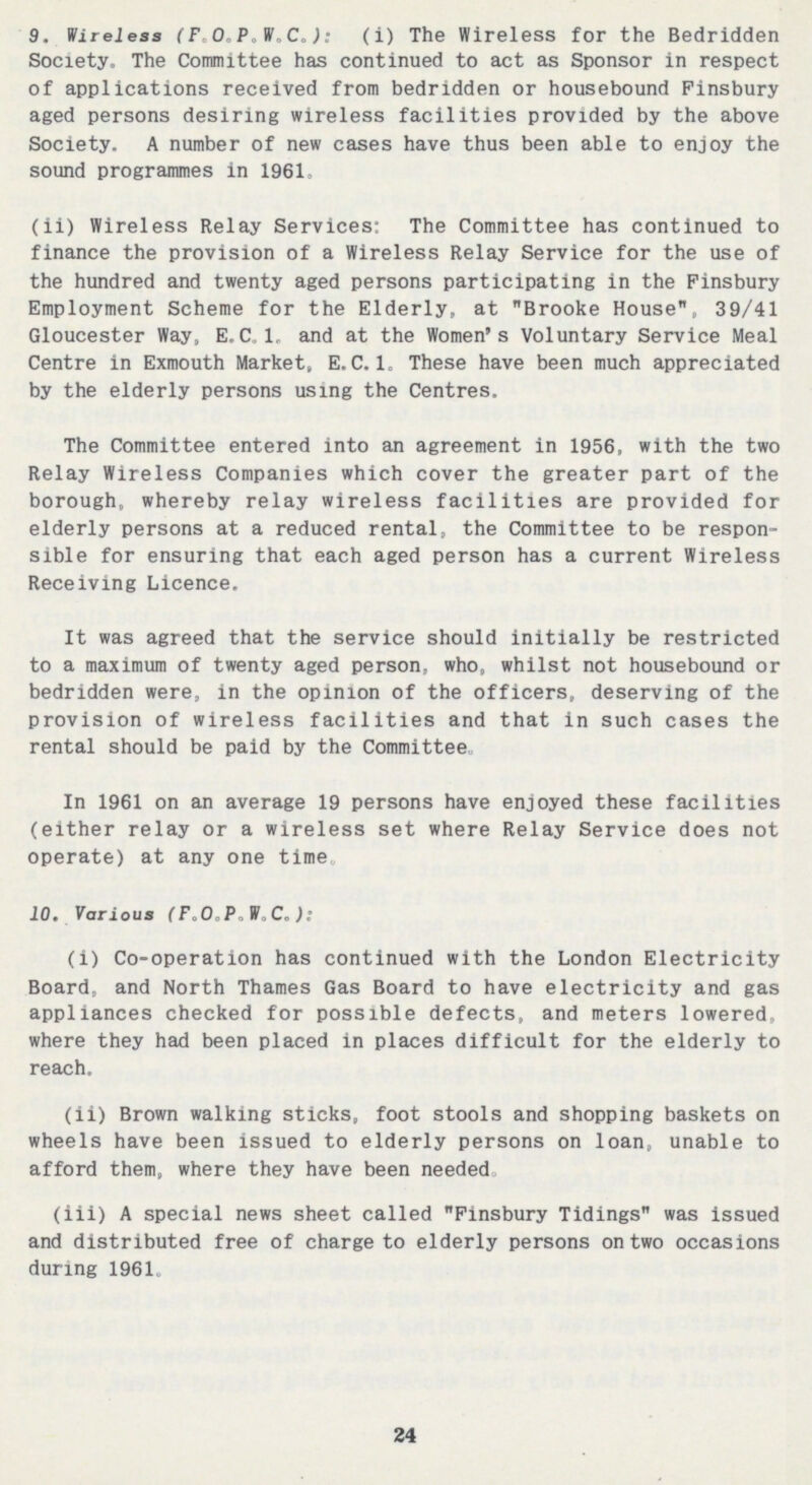 24 9. Wireless (F.O.P.W.C.): (i) The Wireless for the Bedridden Society. The Committee has continued to act as Sponsor in respect of applications received from bedridden or housebound Pinsbury aged persons desiring wireless facilities provided by the above Society. A number of new cases have thus been able to enjoy the sound programmes in 1961, (ii) Wireless Relay Services: The Committee has continued to finance the provision of a Wireless Relay Service for the use of the hundred and twenty aged persons participating in the Finsbury Employment Scheme for the Elderly, at Brooke House, 39/41 Gloucester Way, E.C.I, and at the Women's Voluntary Service Meal Centre in Exmouth Market, E.C.I. These have been much appreciated by the elderly persons using the Centres. The Committee entered into an agreement in 1956, with the two Relay Wireless Companies which cover the greater part of the borough, whereby relay wireless facilities are provided for elderly persons at a reduced rental, the Committee to be respon sible for ensuring that each aged person has a current Wireless Receiving Licence. It was agreed that the service should initially be restricted to a maximum of twenty aged person, who, whilst not housebound or bedridden were, in the opinion of the officers, deserving of the provision of wireless facilities and that in such cases the rental should be paid by the Committee In 1961 on an average 19 persons have enjoyed these facilities (either relay or a wireless set where Relay Service does not operate) at any one time, 10. Various (FaO,P.W.C„): (i) Co-operation has continued with the London Electricity Board, and North Thames Gas Board to have electricity and gas appliances checked for possible defects, and meters lowered, where they had been placed in places difficult for the elderly to reach. (ii) Brown walking sticks, foot stools and shopping baskets on wheels have been issued to elderly persons on loan, unable to afford them, where they have been needed. (iii) A special news sheet called Pinsbury Tidings was issued and distributed free of charge to elderly persons on two occasions during 1961.