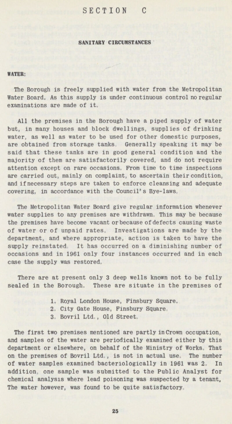 25 SECTION C SANITARY CIRCUMSTANCES WATER: The Borough is freely supplied with water from the Metropolitan Water Board. As this supply is under continuous control no regular examinations are made of it. All the premises in the Borough have a piped supply of water but, in many houses and block dwellings, supplies of drinking water, as well as water to be used for other domestic purposes, are obtained from storage tanks Generally speaking it may be said that these tanks are in good general condition and the majority of them are satisfactorily covered, and do not require attention except on rare occasions. Prom time to time inspections are carried out, mainly on complaint, to ascertain their condition, and if necessary steps are taken to enforce cleansing and adequate covering, in accordance with the Council's Bye-laws. The Metropolitan Water Board give regular information whenever water supplies to any premises are withdrawn This may be because the premises have become vacant or because of defects causing waste of water or of unpaid rates. Investigations are made by the department, and where appropriate, action is taken to have the supply reinstated It has occurred on a diminishing number of occasions and in 1961 only four instances occurred and in each case the supply was restored. There are at present only 3 deep wells known not to be fully sealed in the Borough. These are situate in the premises of 1. Royal London House, Finsbury Square. 2. City Gate House, Finsbury Square. 3. Bovril Ltd., Old Street. The first two premises mentioned are partly in Crown occupation, and samples of the water are periodically examined either by this department or elsewhere, on behalf of the Ministry of Works. That on the premises of Bovril Ltd., is not in actual use, The number of water samples examined bacteriologlcally in 1961 was 2. In addition, one sample was submitted to the Public Analyst for chemical analysis where lead poisoning was suspected by a tenant. The water however, was found to be quite satisfactory.
