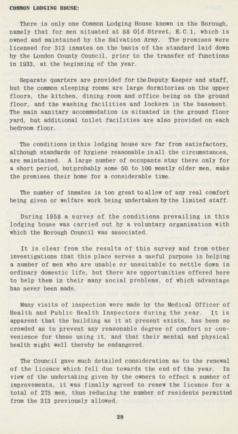 COMMON LODGING HOUSE: There is only one Common Lodging House known in the Borough, namely that for men situated at 88 Old Street, E. C.l. which is owned and maintained by the Salvation Army, The premises were licensed for 313 inmates on the basis of the standard laid down by the London County Council, prior to the transfer of functions in 1933, at the beginning of the year. Separate quarters are provided for the Deputy Keeper and staff, but the common sleeping rooms are large dormitories on the upper floors, the kitchen, dining room and office being on the ground floor, and the washing facilities and lockers in the basement. The main sanitary accommodation is situated in the ground floor yard, but additional toilet facilities are also provided on each bedroom floor. The conditions in this lodging house are far from satisfactory, although standards of hygiene reasonable in all the circumstances, are maintained, A large number of occupants stay there only for a short period, but probably some 50 to 100 mostly older men, make the premises their home for a considerable time. The number of inmates is too great to allow of any real comfort being given or welfare work being undertaken by the limited staff. During 1958 a survey of the conditions prevailing in this lodging house was carried out by a voluntary organisation with which the Borough Council was associated. It is clear from the results of this survey and from other investigations that this place serves a useful purpose in helping a number of men who are unable or unsuitable to settle down in ordinary domestic life, but there are opportunities offered here to help them in their many social problems, of which advantage has never been made. Many visits of inspection were made by the Medical Officer of Health and Public Health Inspectors during the year. It is apparent that the building as it at present exists, has been so crowded as to prevent any reasonable degree of comfort or con venience for those using it, and that their mental and physical health might well thereby be endangered. The Council gave much detailed consideration as to the renewal of the licence which fell due towards the end of the year. In view of the undertaking given by the owners to effect a number of improvements, it was finally agreed to renew the licence for a total of 275 men, thus reducing the number of residents permitted from the 313 previously allowed. 29