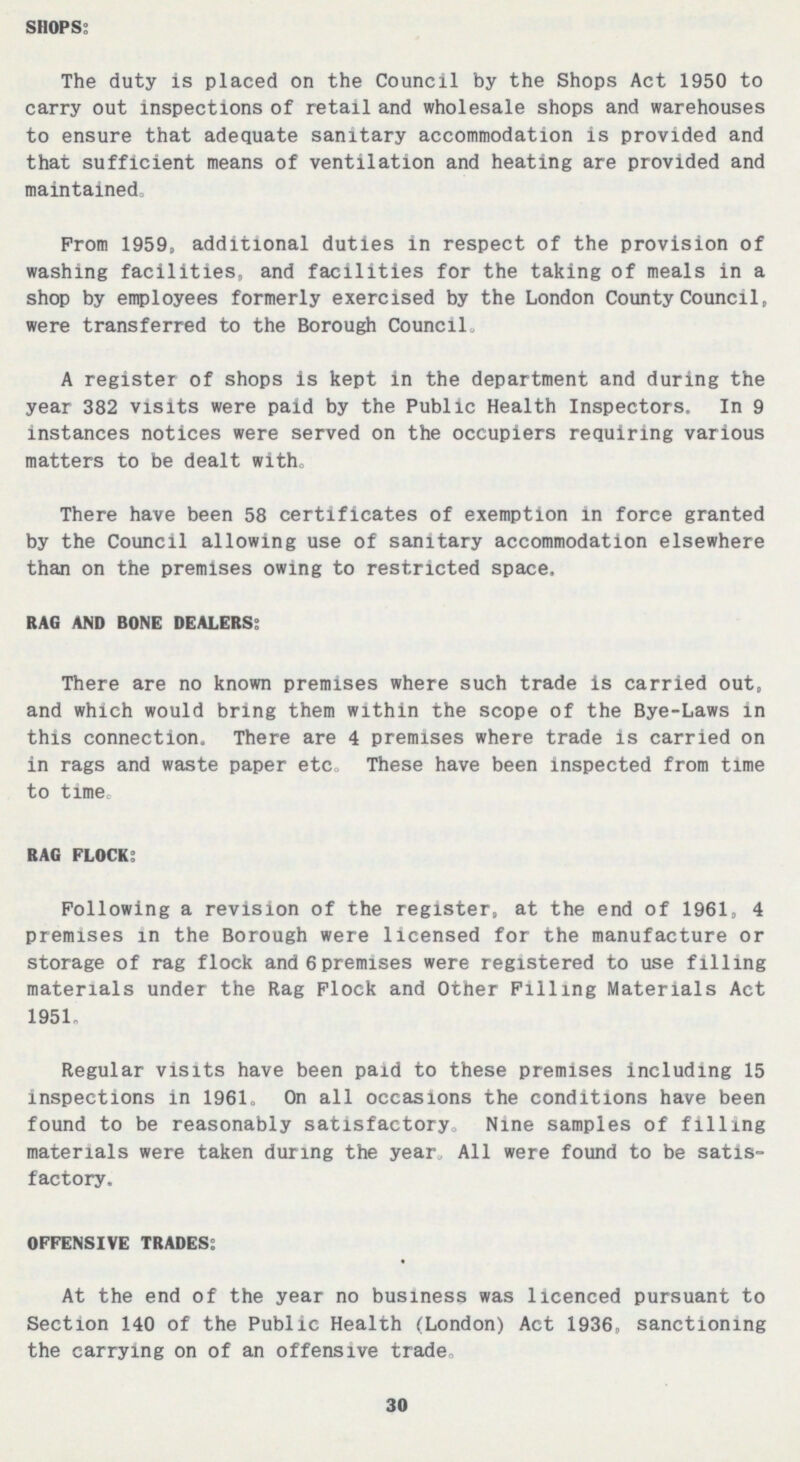 SHOPS: The duty is placed on the Council by the Shops Act 1950 to carry out inspections of retail and wholesale shops and warehouses to ensure that adequate sanitary accommodation is provided and that sufficient means of ventilation and heating are provided and maintained. Prom 1959, additional duties in respect of the provision of washing facilities, and facilities for the taking of meals in a shop by employees formerly exercised by the London County Council, were transferred to the Borough Council. A register of shops is kept in the department and during the year 382 visits were paid by the Public Health Inspectors. In 9 instances notices were served on the occupiers requiring various matters to be dealt with. There have been 58 certificates of exemption in force granted by the Council allowing use of sanitary accommodation elsewhere than on the premises owing to restricted space. RAG AND BONE DEALERS: There are no known premises where such trade is carried out, and which would bring them within the scope of the Bye-Laws in this connection. There are 4 premises where trade is carried on in rags and waste paper etc. These have been inspected from time to time. RAG FLOCK: Following a revision of the register, at the end of 1961, 4 premises in the Borough were licensed for the manufacture or storage of rag flock and 6 premises were registered to use filling materials under the Rag Flock and Other Filling Materials Act 1951. Regular visits have been paid to these premises including 15 inspections in 1961. On all occasions the conditions have been found to be reasonably satisfactory. Nine samples of filling materials were taken during the year All were found to be satis factory. OFFENSIVE TRADES: At the end of the year no business was licenced pursuant to Section 140 of the Public Health (London) Act 1936, sanctioning the carrying on of an offensive trade. 30