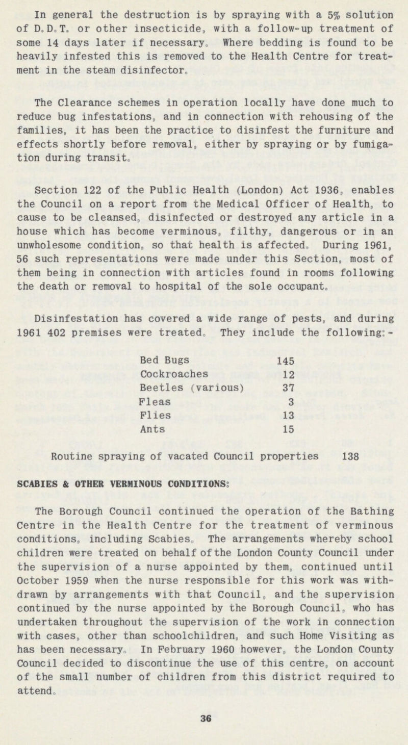 In general the destruction is by spraying with a 5% solution of D.D.T. or other insecticide, with a follow-up treatment of some 14 days later if necessary. Where bedding is found to be heavily infested this is removed to the Health Centre for treat ment in the steam disinfector. The Clearance schemes in operation locally have done much to reduce bug infestations, and in connection with rehousing of the families, it has been the practice to disinfest the furniture and effects shortly before removal, either by spraying or by fumiga tion during transit. Section 122 of the Public Health (London) Act 1936, enables the Council on a report from the Medical Officer of Health, to cause to be cleansed, disinfected or destroyed any article in a house which has become verminous, filthy, dangerous or in an unwholesome condition, so that health is affected. During 1961, 56 such representations were made under this Section, most of them being in connection with articles found in rooms following the death or removal to hospital of the sole occupant. Disinfestation has covered a wide range of pests, and during 1961 402 premises were treated. They include the following:- Bed Bugs 145 Cockroaches 12 Beetles (various) 37 Fleas 3 Flies 13 Ants 15 Routine spraying of vacated Council properties 138 SCABIES & OTHER VERMINOUS CONDITIONS: The Borough Council continued the operation of the Bathing Centre in the Health Centre for the treatment of verminous conditions, including Scabies, The arrangements whereby school children were treated on behalf of the London County Council under the supervision of a nurse appointed by them, continued until October 1959 when the nurse responsible for this work was with drawn by arrangements with that Council, and the supervision continued by the nurse appointed by the Borough Council, who has undertaken throughout the supervision of the work in connection with cases, other than schoolchildren, and such Home Visiting as has been necessary, In February 1960 however, the London County Council decided to discontinue the use of this centre, on account of the small number of children from this district required to attend. 36