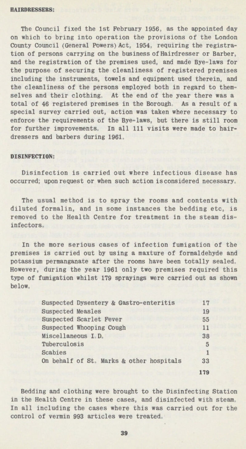 HAIRDRESSERS: The Council fixed the 1st February 1956, as the appointed day on which to bring into operation the provisions of the London County Council (General Powers) Act, 1954, requiring the registra tion of persons carrying on the business of Hairdresser or Barber, and the registration of the premises used, and made Bye-laws for the purpose of securing the cleanliness of registered premises including the instruments, towels and equipment used therein, and the cleanliness of the persons employed both in regard to them selves and their clothing. At the end of the year there was a total of 46 registered premises in the Borough As a result of a special survey carried out, action was taken where necessary to enforce the requirements of the Bye-laws, but there is still room for further improvements. In all 111 visits were made to hair dressers and barbers during 1961. DISINFECTION: Disinfection is carried out where infectious disease has occurred; upon request or when such action isconsidered necessary. The usual method is to spray the rooms and contents with diluted formalin, and in some instances the bedding etc, is removed to the Health Centre for treatment in the steam dis infectors. In the more serious cases of infection fumigation of the premises is carried out by using a maxture of formaldehyde and potassium permanganate after the rooms have been totally sealed. However, during the year 1961 only two premises required this type of fumigation whilst 179 sprayings were carried out as shown below. Suspected Dysentery & Gastro-enteritis 17 Suspected Measles 19 Suspected Scarlet Fever 55 Suspected Whooping Cough 11 Miscellaneous I.D. 38 Tuberculosis 5 Scabies 1 On behalf of St. Marks & other hospitals 33 179 Bedding and clothing were brought to the Disinfecting Station in the Health Centre in these cases, and disinfected with steam. In all including the cases where this was carried out for the control of vermin 993 articles were treated. 39