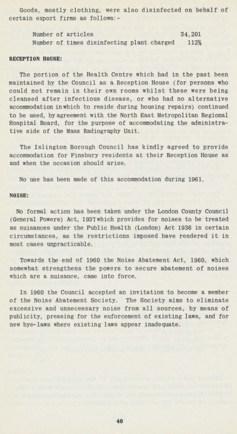 Goods, mostly clothing, were also disinfected on behalf of certain export firms as follows:- Number of articles 34,201 Number of times disinfecting plant charged 112% RECEPTION HOUSE; The portion of the Health Centre which had in the past been maintained by the Council as a Reception House (for persons who could not remain in their own rooms whilst these were being cleansed after infectious disease, or who had no alternative accommodation in which to reside during housing repairs) continued to be used, by agreement with the North East Metropolitan Regional Hospital Board, for the purpose of accommodating the administra tive side of the Mass Radiography Unit. The Islington Borough Council has kindly agreed to provide accommodation for Pinsbury residents at their Reception House as and when the occasion should arise. No use has been made of this accommodation during 1961. NOISE; No formal action has been taken under the London County Council (General Powers) Act, 1937whlch provides for noises to be treated as nuisances under the Public Health (London) Act 1936 in certain circumstances, as the restrictions imposed have rendered it in most cases unpracticable. Towards the end of 1960 the Noise Abatement Act, 1960, which somewhat strengthens the powers to secure abatement of noises which are a nuisance, came into force. In 1960 the Council accepted an invitation to become a member of the Noise Abatement Society. The Society aims to eliminate excessive and unnecessary noise from all sources, by means of publicity, pressing for the enforcement of existing laws, and for new bye-laws where existing laws appear inadequate. 40