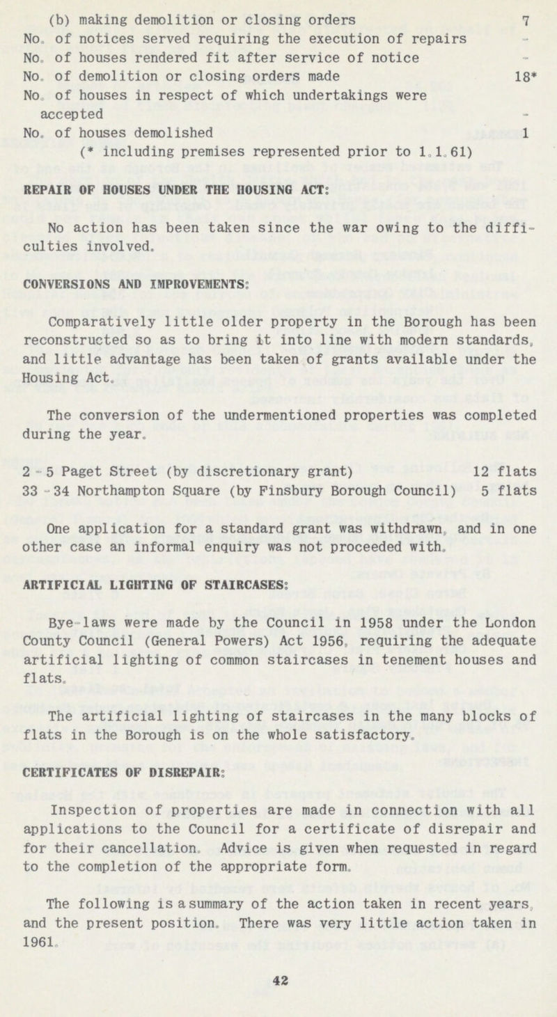 (b) making demolition or closing orders 7 No. of notices served requiring the execution of repairs No. of houses rendered fit after service of notice No. of demolition or closing orders made 18* No. of houses in respect of which undertakings were accepted No. of houses demolished 1 (* including premises represented prior to 1,1 61) REPAIR OF HOUSES UNDER THE HOUSING ACT: No action has been taken since the war owing to the diffi culties involved. CONVERSIONS AND IMPROVEMENTS: Comparatively little older property in the Borough has been reconstructed so as to bring it into line with modern standards, and little advantage has been taken of grants available under the Housing Act. The conversion of the undermentioned properties was completed during the year. 2-5 Paget Street (by discretionary grant) 12 flats 33 -34 Northampton Square (by Pinsbury Borough Council) 5 flats One application for a standard grant was withdrawn, and in one other case an informal enquiry was not proceeded with. ARTIFICIAL LIGHTING OF STAIRCASES: Bye-laws were made by the Council in 1958 under the London County Council (General Powers) Act 1956, requiring the adequate artificial lighting of common staircases in tenement houses and flats. The artificial lighting of staircases in the many blocks of flats in the Borough is on the whole satisfactory. CERTIFICATES OF DISREPAIR: Inspection of properties are made in connection with all applications to the Council for a certificate of disrepair and for their cancellation. Advice is given when requested in regard to the completion of the appropriate form. The following is a summary of the action taken in recent years, and the present position. There was very little action taken in 1961. 42