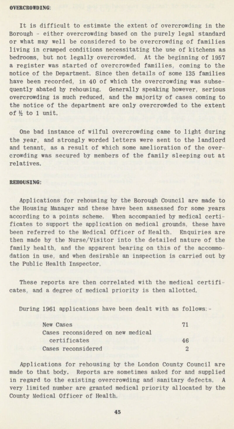 OVERCROWDING: It is difficult to estimate the extent of overcrowding in the Borough - either overcrowding based on the purely legal standard or what may well be considered to be overcrowding of families living in cramped conditions necessitating the use of kitchens as bedrooms, but not legally overcrowded. At the beginning of 1957 a register was started of overcrowded families, coming to the notice of the Department. Since then details of some 135 families have been recorded, in 40 of which the overcrowding was subse quently abated by rehousing. Generally speaking however, serious overcrowding is much reduced, and the majority of cases coming to the notice of the department are only overcrowded to the extent of ½ to 1 unit. One bad instance of wilful overcrowding came to light during the year, and strongly worded letters were sent to the landlord and tenant, as a result of which some amelioration of the over crowding was secured by members of the family sleeping out at relatives. REHOUSING: Applications for rehousing by the Borough Council are made to the Housing Manager and these have been assessed for some years according to a points scheme. When accompanied by medical certi ficates to support the application on medical grounds, these have been referred to the Medical Officer of Health. Enquiries are then made by the Nurse/Visitor into the detailed nature of the family health, and the apparent bearing on this of the accommo dation in use, and when desirable an inspection is carried out by the Public Health Inspector, These reports are then correlated with the medical certifi cates, and a degree of medical priority is then allotted. Applications for rehousing by the London County Council are made to that body. Reports are sometimes asked for and supplied in regard to the existing overcrowding and sanitary defects, A very limited number are granted medical priority allocated by the County Medical Officer of Health. 45 During 1961 applications have been dealt with as follows • New Cases 71 Cases reconsidered on new medical certificates 46 Cases reconsidered 2