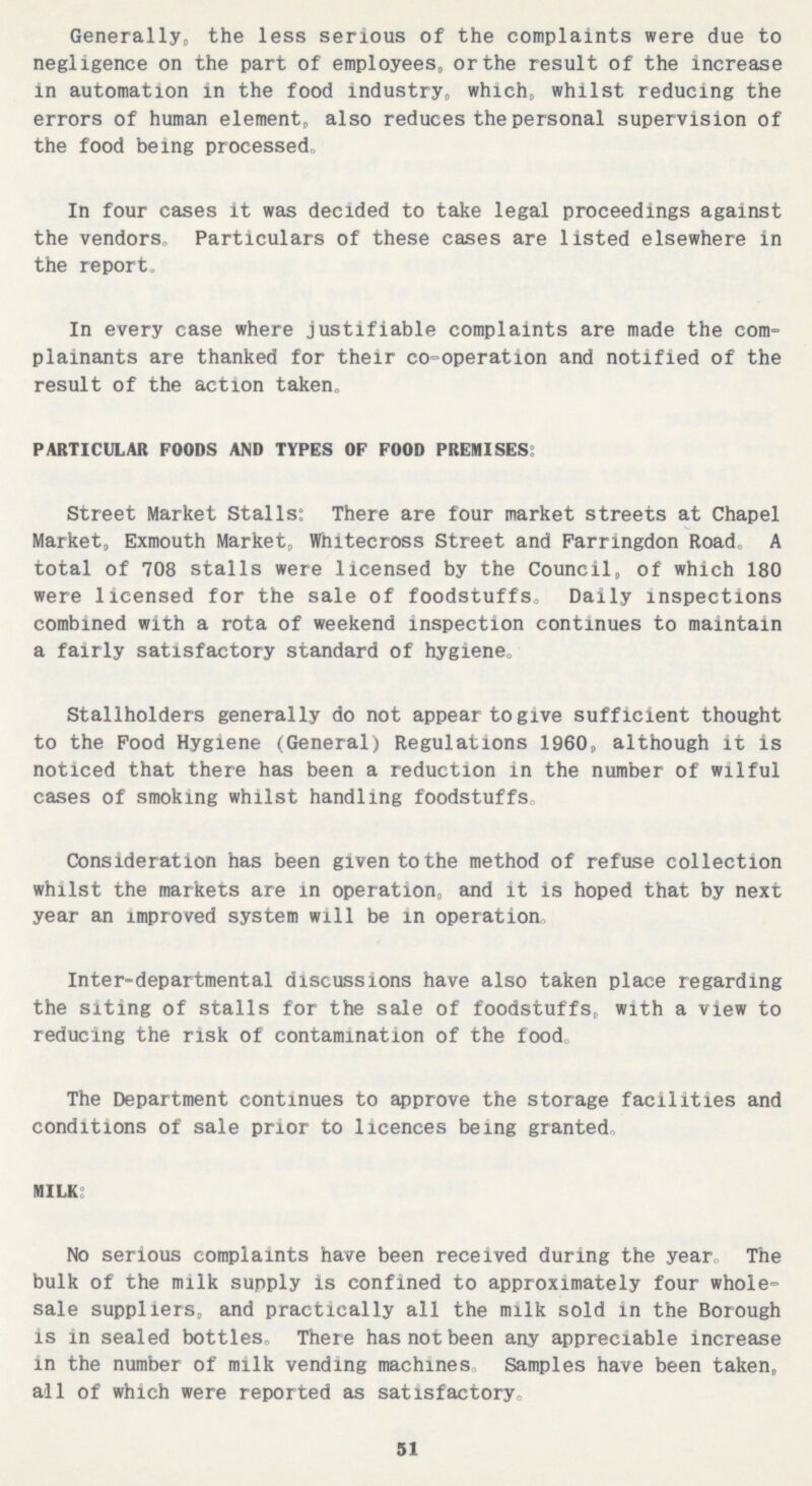 Generally,, the less serious of the complaints were due to negligence on the part of employees, or the result of the increase in automation in the food industry, which, whilst reducing the errors of human element, also reduces the personal supervision of the food being processed. In four cases it was decided to take legal proceedings against the vendors. Particulars of these cases are listed elsewhere in the report. In every case where justifiable complaints are made the com plainants are thanked for their co-operation and notified of the result of the action taken. particular foods and types of food premises: Street Market Stalls: There are four market streets at Chapel Market, Exmouth Market, Whitecross Street and Farringdon Road. A total of 708 stalls were licensed by the Council, of which 180 were licensed for the sale of foodstuffs. Daily inspections combined with a rota of weekend inspection continues to maintain a fairly satisfactory standard of hygiene. Stallholders generally do not appear to give sufficient thought to the Pood Hygiene (General) Regulations 1960, although it is noticed that there has been a reduction in the number of wilful cases of smoking whilst handling foodstuffs. Consideration has been given to the method of refuse collection whilst the markets are in operation, and it is hoped that by next year an improved system will be in operation. Inter-departmental discussions have also taken place regarding the siting of stalls for the sale of foodstuffs, with a view to reducing the risk of contamination of the food. The Department continues to approve the storage facilities and conditions of sale prior to licences being granted. MILK: No serious complaints have been received during the year. The bulk of the milk supply is confined to approximately four whole sale suppliers, and practically all the milk sold in the Borough is in sealed bottles. There has not been any appreciable increase in the number of milk vending machines. Samples have been taken, all of which were reported as satisfactory. 51