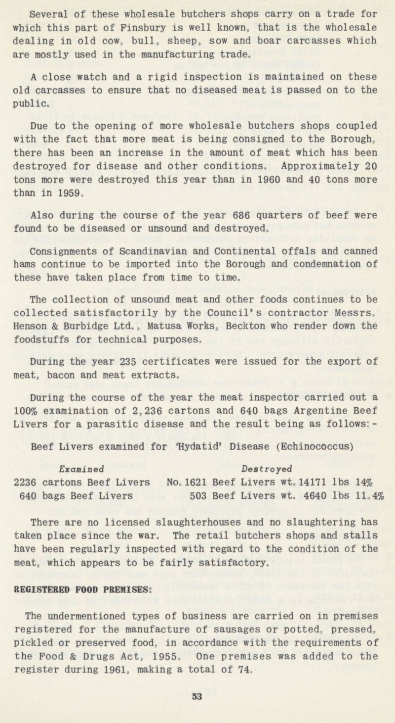 Several of these wholesale butchers shops carry on a trade for which this part of Finsbury is well known, that is the wholesale dealing in old cow, bull, sheep, sow and boar carcasses which are mostly used in the manufacturing trade. A close watch and a rigid inspection is maintained on these old carcasses to ensure that no diseased meat is passed on to the public. Due to the opening of more wholesale butchers shops coupled with the fact that more meat is being consigned to the Borough, there has been an increase in the amount of meat which has been destroyed for disease and other conditions. Approximately 20 tons more were destroyed this year than in 1960 and 40 tons more than in 1959. Also during the course of the year 686 quarters of beef were found to be diseased or unsound and destroyed. Consignments of Scandinavian and Continental offals and canned hams continue to be imported into the Borough and condemnation of these have taken place from time to time. The collection of unsound meat and other foods continues to be collected satisfactorily by the Council's contractor Messrs. Henson & Burbidge Ltd., Matusa Works, Beckton who render down the foodstuffs for technical purposes. During the year 235 certificates were issued for the export of meat, bacon and meat extracts. During the course of the year the meat inspector carried out a 100% examination of 2,236 cartons and 640 bags Argentine Beef Livers for a parasitic disease and the result being as follows:- Beef Livers examined for Hydatid' Disease (Echinococcus) Examined Destroyed 2236 cartons Beef Livers No,1621 Beef Livers wt.14171 lbs 14% 640 bags Beef Livers 503 Beef Livers wt. 4640 lbs 11.4% There are no licensed slaughterhouses and no slaughtering has taken place since the war. The retail butchers shops and stalls have been regularly inspected with regard to the condition of the meat, which appears to be fairly satisfactory. REGISTERED FOOD PREMISES: The undermentioned types of business are carried on in premises registered for the manufacture of sausages or potted, pressed, pickled or preserved food, in accordance with the requirements of the Pood & Drugs Act, 1955. One premises was added to the register during 1961, making a total of 74. 53