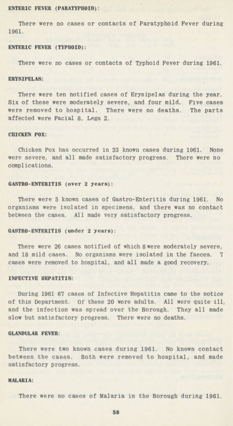 ENTERIC FEVER (PARATYPHOID): There were no cases or contacts of Paratyphoid Fever during 1961. ENTERIC FEVER (TYPHOID): There were no cases or contacts of Typhoid Fever during 1961. ERYSIPELAS: There were ten notified cases of Erysipelas during the year. Six of these were moderately severe, and four mild. Five cases were removed to hospital. There were no deaths. The parts affected were Facial 8, Legs 2. CHICKEN POX: Chicken Pox has occurred in 33 known cases during 1961. None were severe,, and all made satisfactory progress, There were no complications. GASTROENTERITIS (over 2 years): There were 5 known cases of Gastro-Enteritis during 1961. No organisms were isolated in specimens, and there was no contact between the cases. All made very satisfactory progress. GASTRO-ENTERITIS (under 2 years): There were 26 cases notified of which 8 were moderately severe, and 18 mild cases. No organisms were isolated in the faeces. 7 cases were removed to hospital, and all made a good recovery. INFECTIVE HEPATITIS: During 1961 67 cases of Infective Hepatitis came to the notice of this Department. Of these 20 were adults. All were quite ill, and the infection was spread over the Borough. They all made slow but satisfactory progress. There were no deaths. GLANDULAR FEVER: There were two known cases during 1961. No known contact between the cases. Both were removed to hospital, and made satisfactory progress. MALARIA: There were no cases of Malaria in the Borough during 1961. 58