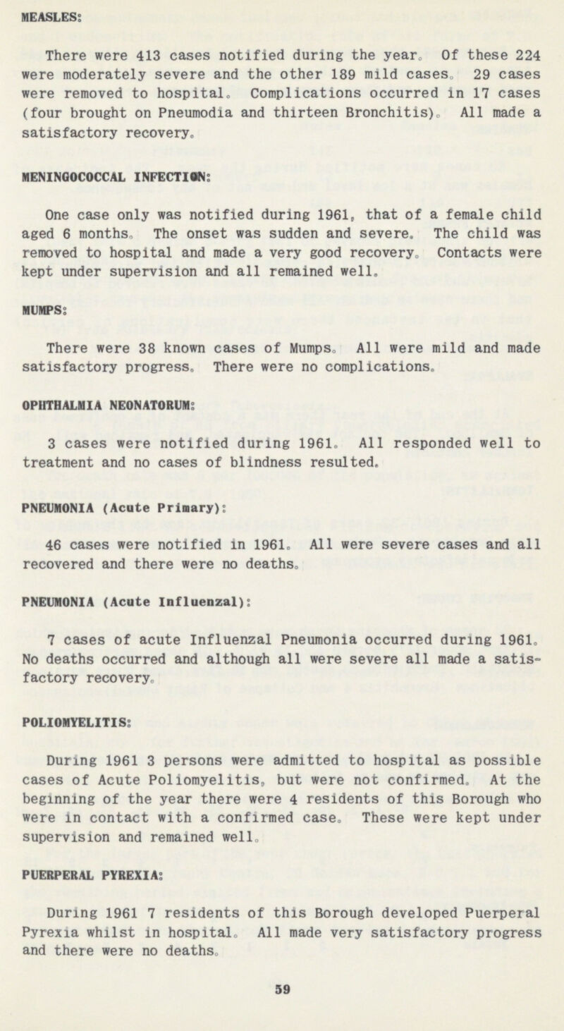 MEASLES: There were 413 cases notified during the year. Of these 224 were moderately severe and the other 189 mild cases, 29 cases were removed to hospital. Complications occurred in 17 cases (four brought on Pneumodia and thirteen Bronchitis). All made a satisfactory recovery. MENINGOCOCCAL INFECTION: One case only was notified during 1961, that of a female child aged 6 months. The onset was sudden and severe. The child was removed to hospital and made a very good recovery. Contacts were kept under supervision and all remained well. MUMPS: There were 38 known cases of Mumps, All were mild and made satisfactory progress. There were no complications. OPHTHALMIA NEONATORUM: 3 cases were notified during 1961. All responded well to treatment and no cases of blindness resulted. PNEUMONIA (Acute Primary): 46 cases were notified in 1961. All were severe cases and all recovered and there were no deaths. PNEUMONIA (Acute Influenzal): 7 cases of acute Influenzal Pneumonia occurred during 1961. No deaths occurred and although all were severe all made a satis factory recovery. POLIOMYELITIS: During 1961 3 persons were admitted to hospital as possible cases of Acute Poliomyelitis, but were not confirmed. At the beginning of the year there were 4 residents of this Borough who were in contact with a confirmed case. These were kept under supervision and remained well. PUERPERAL PYREXIA: During 1961 7 residents of this Borough developed Puerperal Pyrexia whilst in hospital. All made very satisfactory progress and there were no deaths. 59