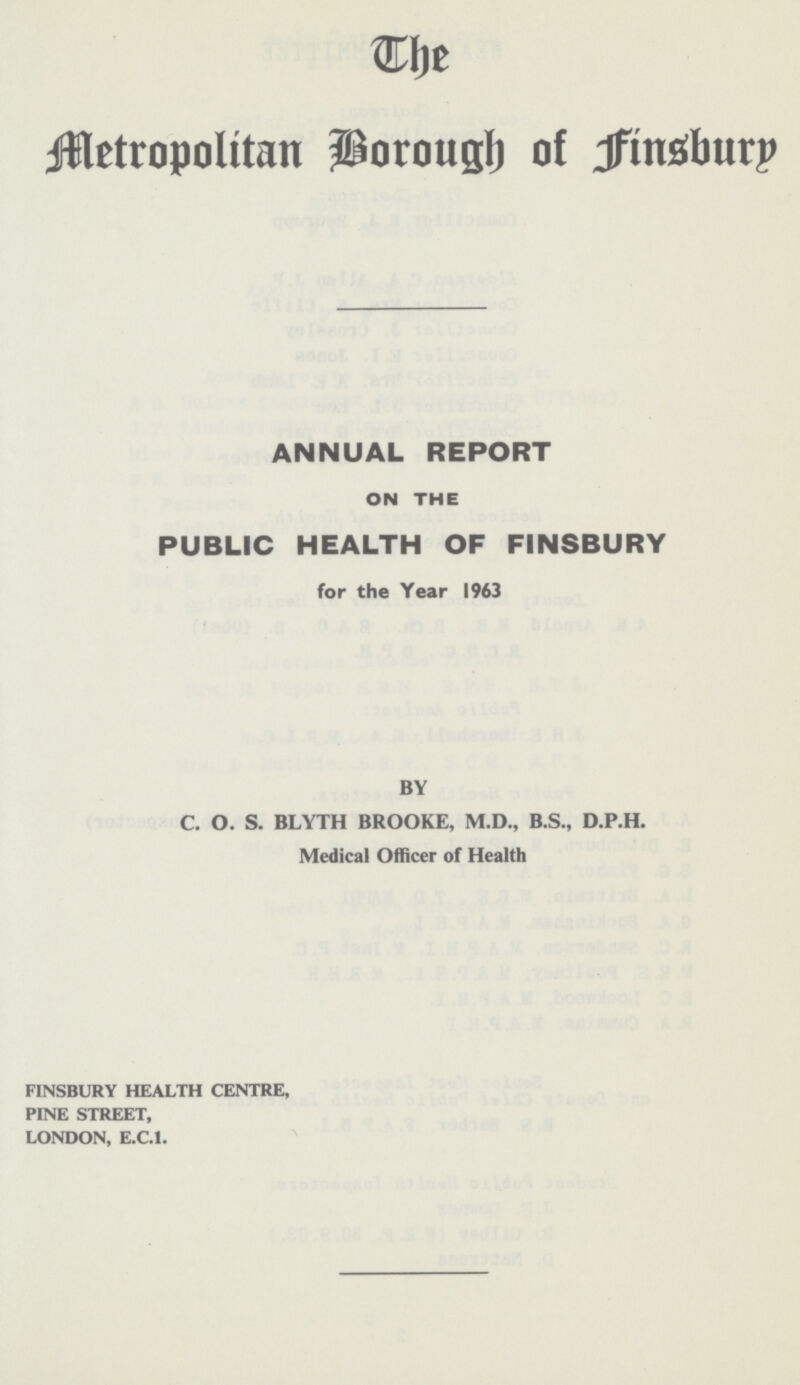 The Metropolitan Borough of Finsbury ANNUAL REPORT ON THE PUBLIC HEALTH OF FINSBURY for the Year 1963 BY C. O. S. BLYTH BROOKE, M.D., B.S., D.P.H. Medical Officer of Health FINSBURY HEALTH CENTRE, PINE STREET, LONDON, E.C.1.