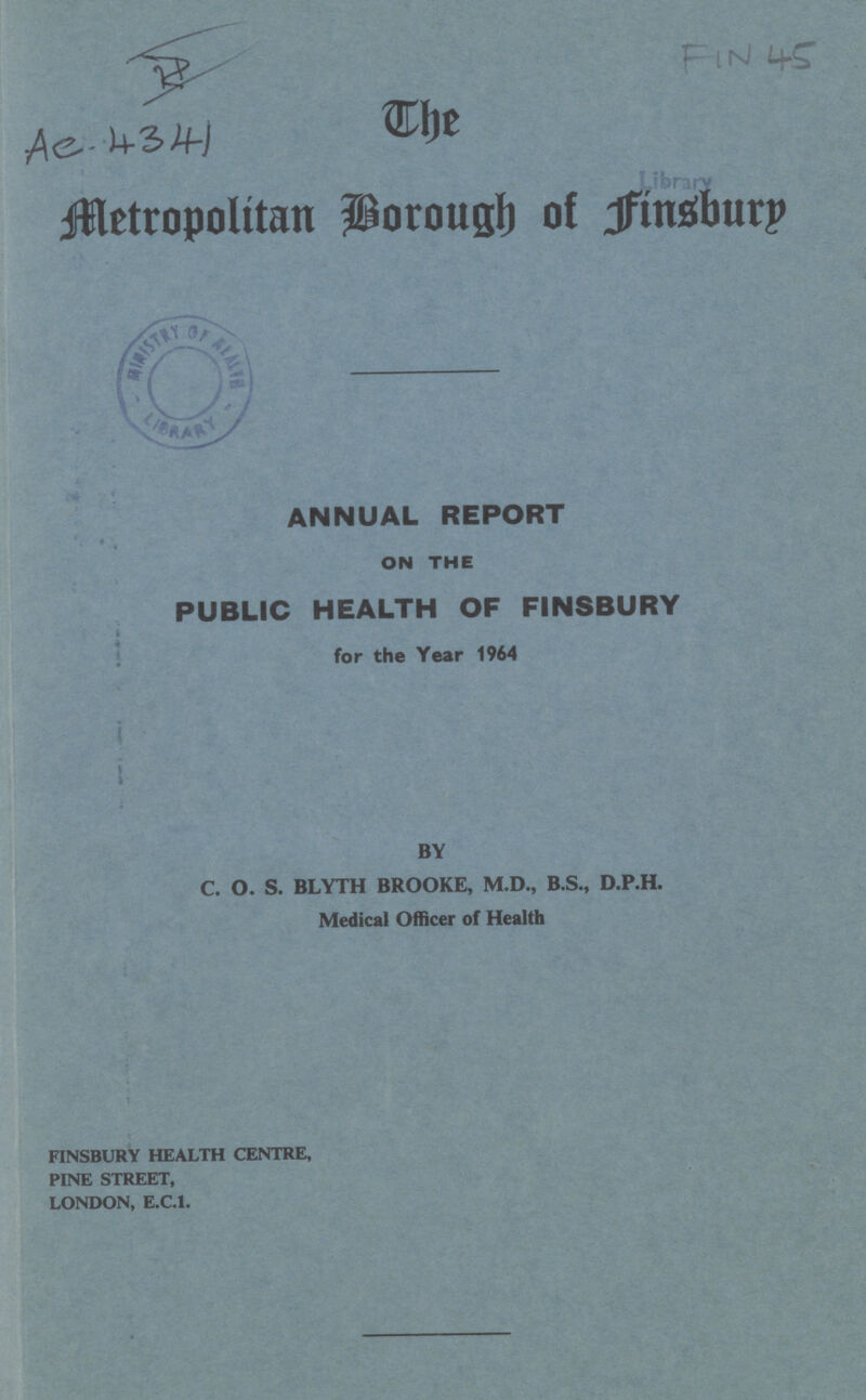 mt Verity jffletropolitan Porous!) o! Jftnstburp ANNUAL REPORT ON THE PUBLIC HEALTH OF FINSBURY for the Year 1964 BY C. O. S. BLYTH BROOKE, M.D., B.S., D.P.H. Medical Officer of Health FINSBURY HEALTH CENTRE, PINE STREET, LONDON, E.C.I.