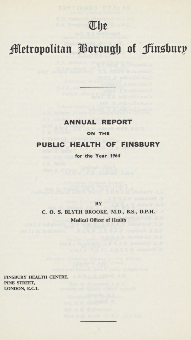 The Metropolitan Borough of Jfinsbury ANNUAL REPORT ON THE PUBLIC HEALTH OF FINSBURY for the Year 1964 BY C. O. S. BLYTH BROOKE, M.D., B.S., D.P.H. Medical Officer of Health FINSBURY HEALTH CENTRE, PINE STREET, LONDON, E.C.1.