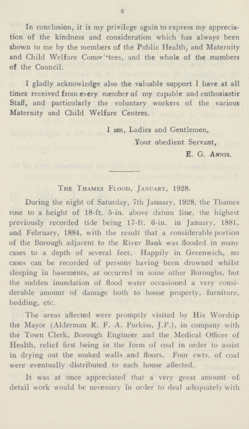 6 In conclusion, it is my privilege again to express my apprecia tion of the kindness and consideration which has always been shown to me by the members of the Public Health, and Maternity and Child Welfare Committees, and the whole of the members of the Council. I gladly acknowledge also the valuable support I have at all times received from every member of my capable and enthusiastic Staff, and particularly the voluntary workers of the various Maternity and Child Welfare Centres. I am, Ladies and Gentlemen, Your obedient Servant, E. G. Annis. The Thames Flood, January, 1928. During the night of Saturday, 7th January, 1928, the Thames rose to a height of 18-ft. 5-in. above datum line, the highest previously recorded tide being 17-ft. 6-in. in January, 1881, and February, 1884, with the result that a considerable portion of the Borough adjacent to the River Bank was flooded in many cases to a depth of several feet. Happily in Greenwich, no cases can be recorded of persons having been drowned whilst sleeping in basements, as occurred in some other Boroughs, but the sudden inundation of flood water occasioned a very consi derable amount of damage both to house property, furniture, bedding, etc. The areas affected were promptly visited by His Worship the Mayor (Alderman R. F. A. Purkiss, J.P.), in company with the Town Clerk, Borough Engineer and the Medical Officer of Health, relief first being in the form of coal in order to assist in drying out the soaked walls and floors. Four cwts. of coal were eventually distributed to each house affected. It was at once appreciated that a very great amount of detail work would be necessary in order to deal adequately with