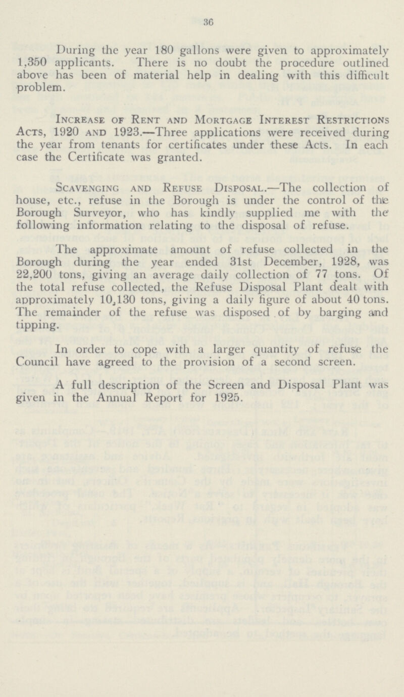 36 During the year 180 gallons were given to approximately 1,350 applicants. There is no doubt the procedure outlined above has been of material help in dealing with this difficult problem. Increase of Rent and Mortgage Interest Restrictions Acts, 1920 and 1923.—Three applications were received during the year from tenants for certificates under these Acts. In each case the Certificate was granted. Scavenging and Refuse Disposal.—The collection of house, etc., refuse in the Borough is under the control of the Borough Surveyor, who has kindly supplied me with the following information relating to the disposal of refuse. The approximate amount of refuse collected in the Borough during the year ended 31st December, 1928, was 22,200 tons, giving an average daily collection of 77 tons. Of the total refuse collected, the Refuse Disposal Plant dealt with approximately 10,130 tons, giving a daily figure of about 40 tons. The remainder of the refuse was disposed of by barging and tipping. In order to cope with a larger quantity of refuse the Council have agreed to the provision of a second screen. A full description of the Screen and Disposal Plant was given in the Annual Report for 1925.