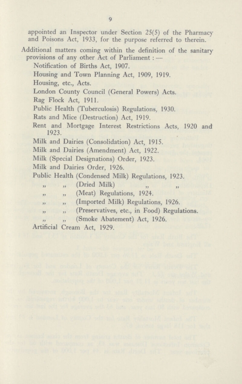 9 appointed an Inspector under Section 25(5) of the Pharmacy and Poisons Act, 1933, for the purpose referred to therein. Additional matters coming within the definition of the sanitary provisions of any other Act of Parliament :— Notification of Births Act, 1907. Housing and Town Planning Act, 1909, 1919. Housing, etc., Acts. London County Council (General Powers) Acts. Rag Flock Act, 1911. Public Health (Tuberculosis) Regulations, 1930. Rats and Mice (Destruction) Act, 1919. Rent and Mortgage Interest Restrictions Acts, 1920 and 1923. Milk and Dairies (Consolidation) Act, 1915. Milk and Dairies (Amendment) Act, 1922. Milk (Special Designations) Order, 1923. Milk and Dairies Order, 1926. Public Health (Condensed Milk) Regulations, 1923. „ „ (Dried Milk) „ „ (Meat) Regulations, 1924. „ „ (Imported Milk) Regulations, 1926. „ „ (Preservatives, etc., in Food) Regulations. „ „ (Smoke Abatement) Act, 1926. Artificial Cream Act, 1929.