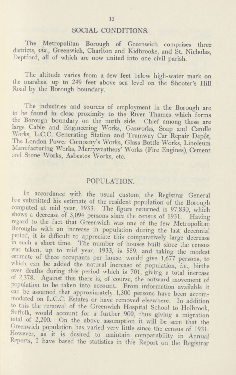 13 SOCIAL CONDITIONS. The Metropolitan Borough of Greenwich comprises three districts, viz., Greenwich, Charlton and Kidbrooke, and St. Nicholas, Deptford, all of which are now united into one civil parish. The altitude varies from a few feet below high-water mark on the marshes, up to 249 feet above sea level on the Shooter's Hill Road by the Borough boundary. The industries and sources of employment in the Borough are to be found in close proximity to the River Thames which forms the Borough boundary on the north side. Chief among these are large Cable and Engineering Works, Gasworks, Soap and Candle Works, L.C.C. Generating Station and Tramway Car Repair Depot, The London Power Company's Works, Glass Bottle Works, Linoleum Manufacturing Works, Merryweathers' Works (Fire Engines), Cement and Stone Works, Asbestos Works, etc. POPULATION. In accordance with the usual custom, the Registrar General has submitted his estimate of the resident population of the Borough computed at mid year, 1933. The figure returned is 97,830, which shows a decrease of 3,094 persons since the census of 1931. Having regard to the fact that Greenwich was one of the few Metropolitan Boroughs with an increase in population during the last decennial period, it is difficult to appreciate this comparatively large decrease in such a short time. The number of houses built since the census was taken, up to mid year, 1933, is 559, and taking the modest estimate of three occupants per house, would give 1,677 persons, to which can be added the natural increase of population, i.e., births over deaths during this period which is 701, giving a total increase of 2,378. Against this there is, of course, the outward movement of population to be taken into account. From information available it can be assumed that approximately 1,300 persons have been accom modated on L.C.C. Estates or have removed elsewhere. In addition to this the removal of the Greenwich Hospital School to Holbrook, Suffolk, would account for a further 900, thus giving a migration total of 2,200. On the above assumption it will be seen that the Greenwich population has varied very little since the census of 1931. However, as it is desired to maintain comparability in Annual Reports, I have based the statistics in this Report on the Registrar