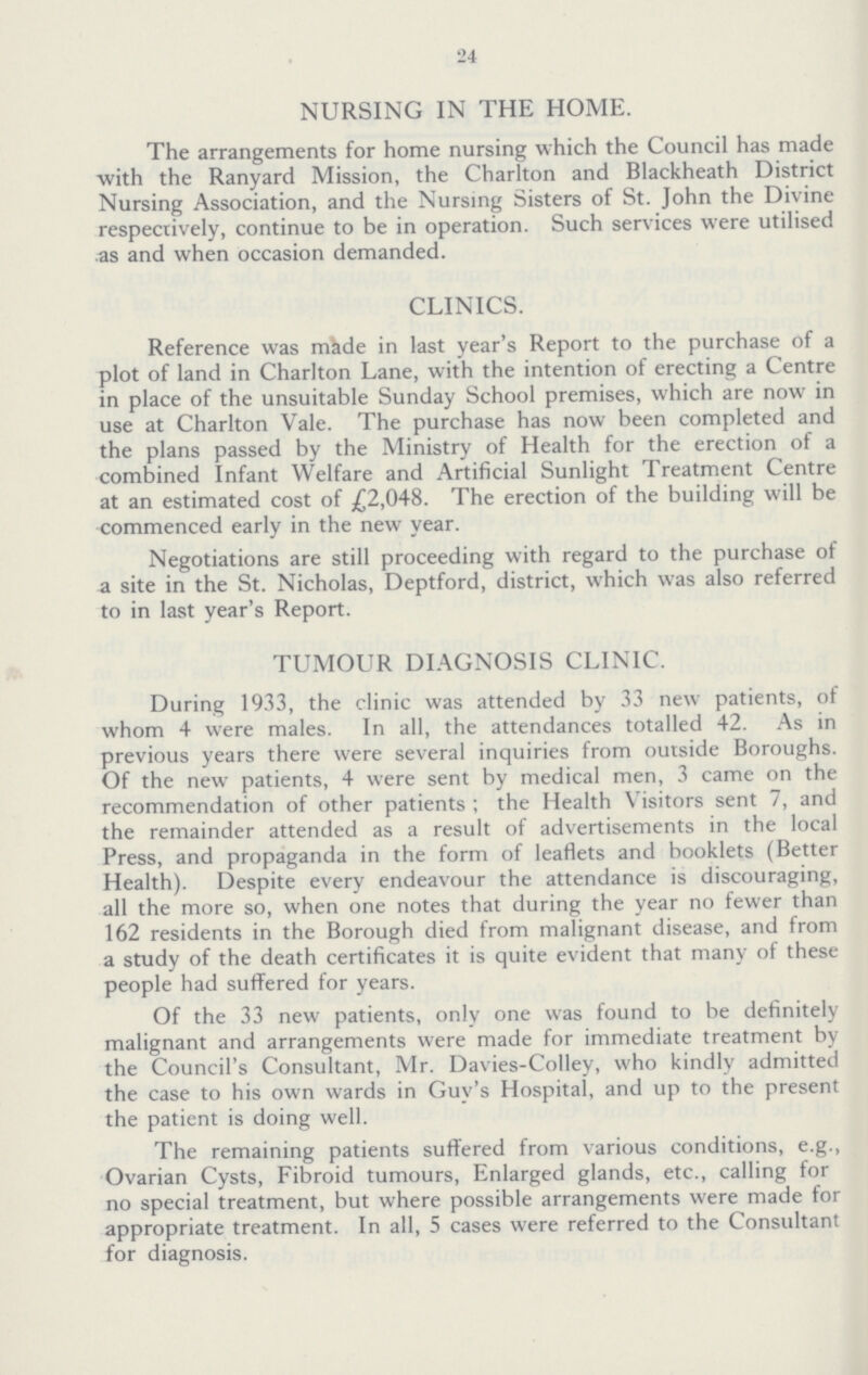 24 NURSING IN THE HOME. The arrangements for home nursing which the Council has made with the Ranyard Mission, the Charlton and Blackheath District Nursing Association, and the Nursing Sisters of St. John the Divine respectively, continue to be in operation. Such services were utilised as and when occasion demanded. CLINICS. Reference was made in last year's Report to the purchase of a plot of land in Charlton Lane, with the intention of erecting a Centre in place of the unsuitable Sunday School premises, which are now in use at Charlton Vale. The purchase has now been completed and the plans passed by the Ministry of Health for the erection of a combined Infant Welfare and Artificial Sunlight Treatment Centre at an estimated cost of £2,048. The erection of the building will be commenced early in the new year. Negotiations are still proceeding with regard to the purchase of a site in the St. Nicholas, Deptford, district, which was also referred to in last year's Report. TUMOUR DIAGNOSIS CLINIC. During 1933, the clinic was attended by 33 new patients, of whom 4 were males. In all, the attendances totalled 42. As in previous years there were several inquiries from outside Boroughs. Of the new patients, 4 were sent by medical men, 3 came on the recommendation of other patients the Health Visitors sent 7, and the remainder attended as a result of advertisements in the local Press, and propaganda in the form of leaflets and booklets (Better Health). Despite every endeavour the attendance is discouraging, all the more so, when one notes that during the year no fewer than 162 residents in the Borough died from malignant disease, and from a study of the death certificates it is quite evident that many of these people had suffered for years. Of the 33 new patients, only one was found to be definitely malignant and arrangements were made for immediate treatment by the Council's Consultant, Mr. Davies-Colley, who kindly admitted the case to his own wards in Guy's Hospital, and up to the present the patient is doing well. The remaining patients suffered from various conditions, e.g., Ovarian Cysts, Fibroid tumours, Enlarged glands, etc., calling for no special treatment, but where possible arrangements were made for appropriate treatment. In all, 5 cases were referred to the Consultant for diagnosis.