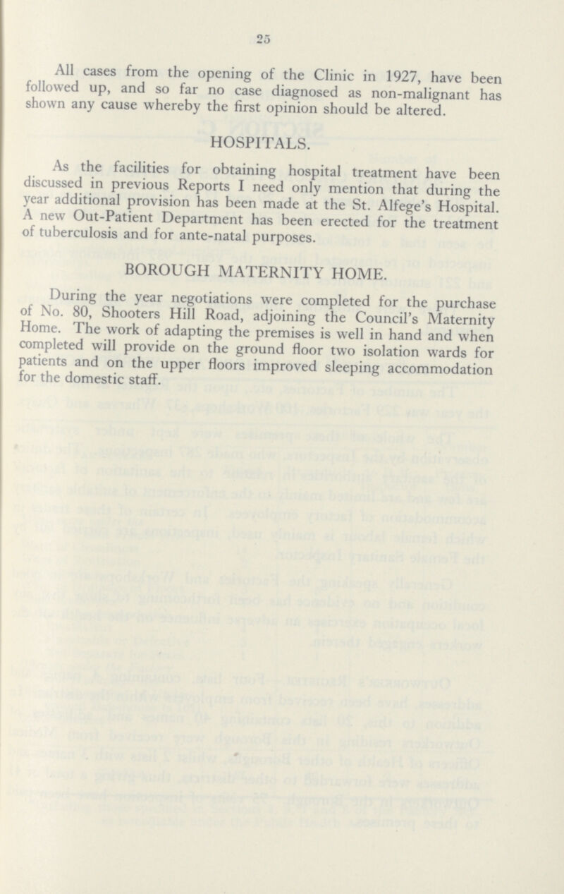 25 All cases from the opening of the Clinic in 1927, have been followed up, and so far no case diagnosed as non-malignant has shown any cause whereby the first opinion should be altered. HOSPITALS. As the facilities for obtaining hospital treatment have been discussed in previous Reports I need only mention that during the year additional provision has been made at the St. Alfege's Hospital. A new Out-Patient Department has been erected for the treatment of tuberculosis and for ante-natal purposes. BOROUGH MATERNITY HOME. During the year negotiations were completed for the purchase of No. 80, Shooters Hill Road, adjoining the Council's Maternity Home. The work of adapting the premises is well in hand and when completed will provide on the ground floor two isolation wards for patients and on the upper floors improved sleeping accommodation for the domestic staff.