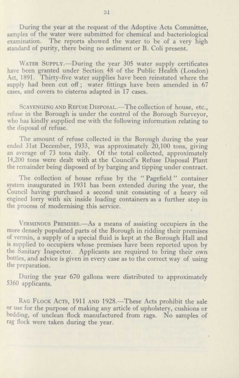 31 During the year at the request of the Adoptive Acts Committee, samples of the water were submitted for chemical and bacteriological examination. The reports showed the water to be of a very high standard of purity, there being no sediment or B. Coli present. Water Supply.—During the year 305 water supply certificates have been granted under Section 48 of the Public Health (London) Act, 1891. Thirty-five water supplies have been reinstated where the supply had been cut off; water fittings have been amended in 67 cases, and covers to cisterns adapted in 17 cases. Scavenging and Refuse Disposal.—The collection of house, etc., refuse in the Borough is under the control of the Borough Surveyor, who has kindly supplied me with the following information relating to the disposal of refuse. The amount of refuse collected in the Borough during the year ended 31st December, 1933, was approximately 20,100 tons, giving an average of 73 tons daily. Of the total collected, approximately 14,200 tons were dealt with at the Council's Refuse Disposal Plant the remainder being disposed of by barging and tipping under contract. The collection of house refuse by the  Pagefield  container system inaugurated in 1931 has been extended during the year, the Council having purchased a second unit consisting of a heavy oil engined lorry with six inside loading containers as a further step in the process of modernising this service. Verminous Premises.—As a means of assisting occupiers in the more densely populated parts of the Borough in ridding their premises of vermin, a supply of a special fluid is kept at the Borough Hall and is supplied to occupiers whose premises have been reported upon by the Sanitary Inspector. Applicants are required to bring their own bottles, and advice is given in every case as to the correct way of using the preparation. During the year 670 gallons were distributed to approximately 5360 applicants. Rag Flock Acts, 1911 and 1928.—These Acts prohibit the sale or use for the purpose of making any article of upholstery, cushions or bedding, of unclean flock manufactured from rags. No samples of rag flock were taken during the year.