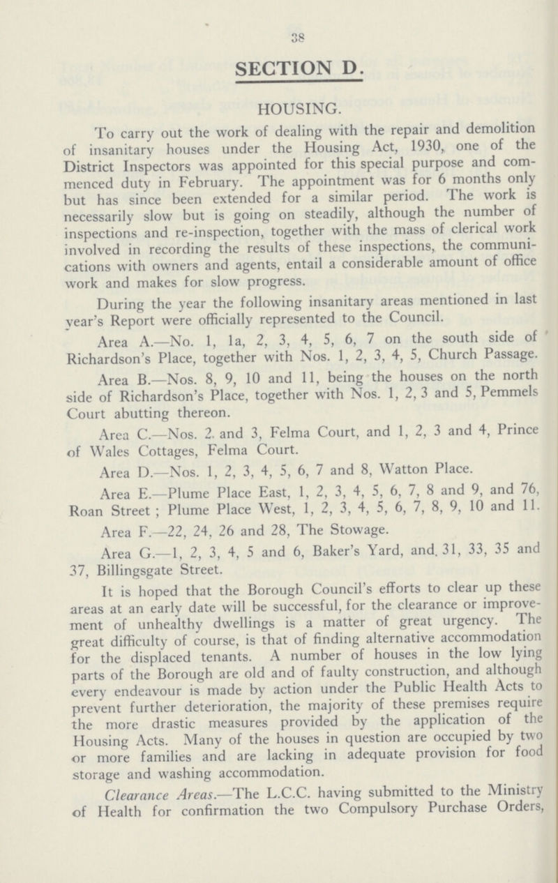 38 SECTION D. HOUSING. To carry out the work of dealing with the repair and demolition of insanitary houses under the Housing Act, 1930, one of the District Inspectors was appointed for this special purpose and com menced duty in February. The appointment was for 6 months only but has since been extended for a similar period. The work is necessarily slow but is going on steadily, although the number of inspections and re-inspection, together with the mass of clerical work involved in recording the results of these inspections, the communications with owners and agents, entail a considerable amount of office work and makes for slow progress. During the year the following insanitary areas mentioned in last year's Report were officially represented to the Council. Area A.—No. 1, la, 2, 3, 4, 5, 6, 7 on the south side of Richardson's Place, together with Nos. 1, 2, 3, 4, 5, Church Passage. Area B.—Nos. 8, 9, 10 and 11, being the houses on the north side of Richardson's Place, together with Nos. 1, 2, 3 and 5, Pemmels Court abutting thereon. Area C.—Nos. 2. and 3, Felma Court, and 1, 2, 3 and 4, Prince of Wales Cottages, Felma Court. Area D.—Nos. 1, 2, 3, 4, 5, 6, 7 and 8, Watton Place. Area E.—Plume Place East, 1, 2, 3, 4, 5, 6, 7, 8 and 9, and 76, Roan Street ; Plume Place West, 1, 2, 3, 4, 5, 6, 7, 8, 9, 10 and 11. Area F.—22, 24, 26 and 28, The Stowage. Area G.—1, 2, 3, 4, 5 and 6, Baker's Yard, and. 31, 33, 35 and 37, Billingsgate Street. It is hoped that the Borough Council's efforts to clear up these areas at an early date will be successful, for the clearance or improvement of unhealthy dwellings is a matter of great urgency. The great difficulty of course, is that of finding alternative accommodation for the displaced tenants. A number of houses in the low lying parts of the Borough are old and of faulty construction, and although every endeavour is made by action under the Public Health Acts to prevent further deterioration, the majority of these premises require the more drastic measures provided by the application of the Housing Acts. Many of the houses in question are occupied by two or more families and are lacking in adequate provision for food storage and washing accommodation. Clearance Areas.—The L.C.C. having submitted to the Ministry of Health for confirmation the two Compulsory Purchase Orders,