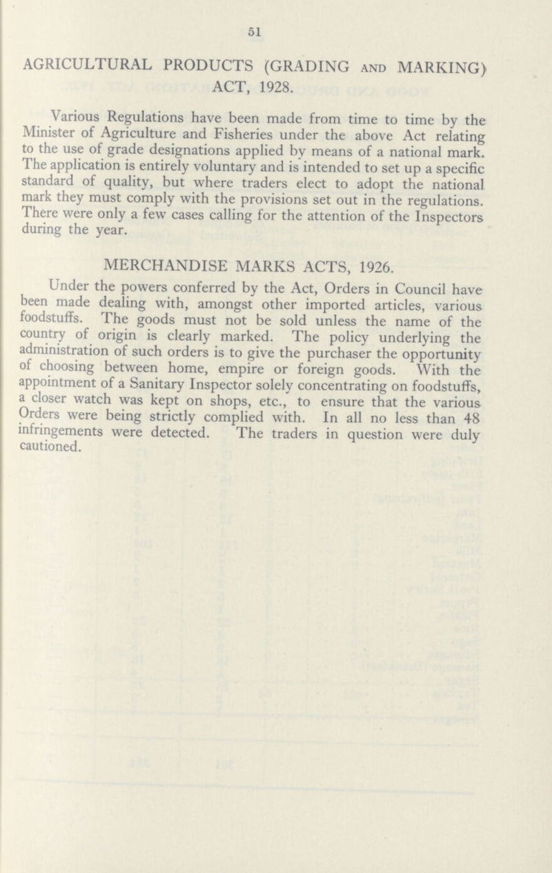 51 AGRICULTURAL PRODUCTS (GRADING and MARKING) ACT, 1928. Various Regulations have been made from time to time by the Minister of Agriculture and Fisheries under the above Act relating to the use of grade designations applied by means of a national mark. The application is entirely voluntary and is intended to set up a specific standard of quality, but where traders elect to adopt the national mark they must comply with the provisions set out in the regulations. There were only a few cases calling for the attention of the Inspectors during the year. MERCHANDISE MARKS ACTS, 1926. Under the powers conferred by the Act, Orders in Council have been made dealing with, amongst other imported articles, various foodstuffs. The goods must not be sold unless the name of the country of origin is clearly marked. The policy underlying the administration of such orders is to give the purchaser the opportunity of choosing between home, empire or foreign goods. With the appointment of a Sanitary Inspector solely concentrating on foodstuffs, a closer watch was kept on shops, etc., to ensure that the various Orders were being strictly complied with. In all no less than 48 infringements were detected. The traders in question were duly cautioned.