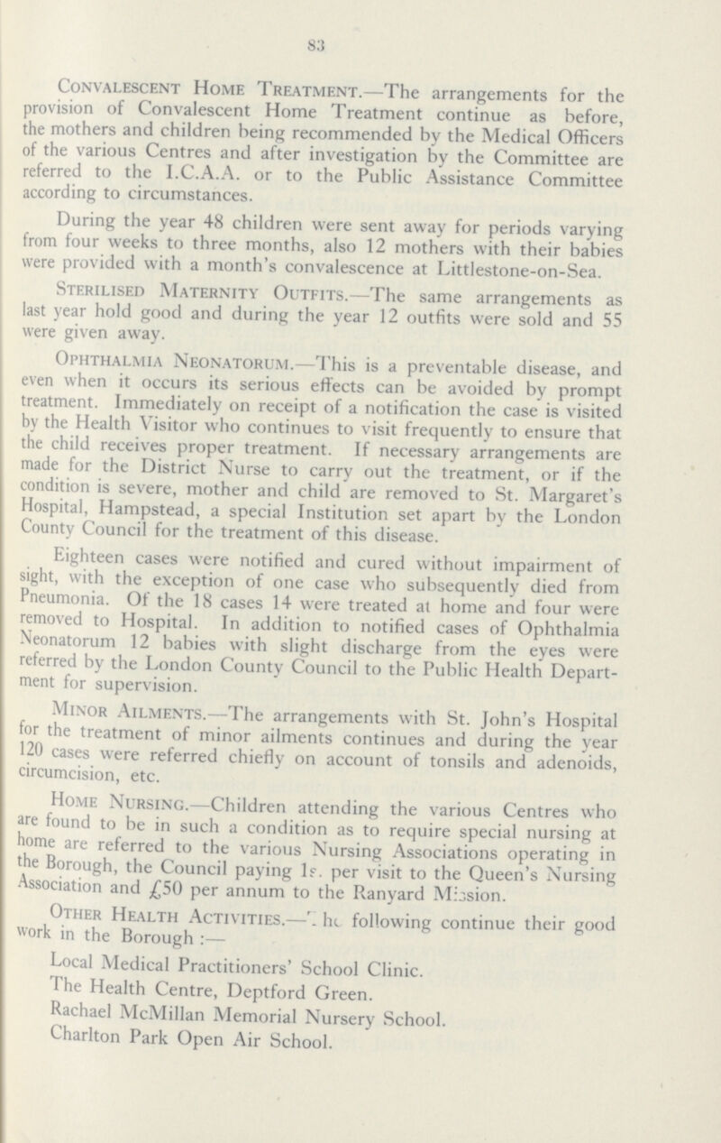 83 Convalescent Home Treatment.—The arrangements for the provision of Convalescent Home Treatment continue as before, the mothers and children being recommended by the Medical Officers of the various Centres and after investigation by the Committee are referred to the I.C.A.A. or to the Public Assistance Committee according to circumstances. During the year 48 children were sent away for periods varying from four weeks to three months, also 12 mothers with their babies were provided with a month's convalescence at Littlestone-on-Sea. Sterilised Maternity Outfits.—The same arrangements as last year hold good and during the year 12 outfits were sold and 55 were given away. Ophthalmia Neonatorum.—This is a preventable disease, and even when it occurs its serious effects can be avoided by prompt treatment. Immediately on receipt of a notification the case is visited by the Health Visitor who continues to visit frequently to ensure that the child receives proper treatment. If necessary arrangements are made for the District Nurse to carry out the treatment, or if the condition is severe, mother and child are removed to St. Margaret's Hospital, Hampstead, a special Institution set apart by the London County Council for the treatment of this disease. Eighteen cases were notified and cured without impairment of sight, with the exception of one case who subsequently died from Pneumonia. Of the 18 cases 14 were treated at home and four were removed to Hospital. In addition to notified cases of Ophthalmia Neonatorum 12 babies with slight discharge from the eyes were referred by the London County Council to the Public Health Department for supervision. Minor Ailments.—The arrangements with St. John's Hospital for the treatment of minor ailments continues and during the year 120 cases were referred chiefly on account of tonsils and adenoids, circumcision, etc. Home Nursing.—Children attending the various Centres who are found to be in such a condition as to require special nursing at home are referred to the various Nursing Associations operating in the Borough, the Council paying If. per visit to the Queen's Nursing Association and £50 per annum to the Ranyard Mission. Other Health Activities.—The following continue their good work in the Borough:— Local Medical Practitioners' School Clinic. I he Health Centre, Deptford Green. Rachael McMillan Memorial Nursery School. Charlton Park Open Air School.