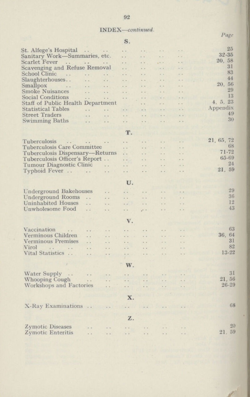 92 INDEX—continued. Page s. St. Alfege's Hospital 25 Sanitary Work—Summaries, etc. 32-35 Scarlet Fever 20, 58 Scavenging and Refuse Removal 31 School Clinic 83 Slaughterhouses 44 Smallpox 20, 56 Smoke Nuisances 29 Social Conditions 13 Staff of Public Health Department 4, 5, 23 Statistical Tables Appendix Street Traders 49 Swimming Baths 30 t. Tuberculosis 21, 65, 72 Tuberculosis Care Committee 68 Tuberculosis Dispensary—Returns 71-72 Tuberculosis Officer's Report 65-69 Tumour Diagnostic Clinic 24 Typhoid Fever 21, 59 u. Underground Bakehouses 29 Underground Rooms 36 Uninhabited Houses 12 Unwholesome Food 43 v. Vaccination 63 Verminous Children 36, 64 Verminous Premises 31 Virol 82 Vital Statistics 13-22 w. Water Supply 31 Whooping Cough 21, 56 Workshops and Factories 26-29 x. X-Ray Examinations 68 z. Zymotic Diseases 20 Zymotic Enteritis 21, 59